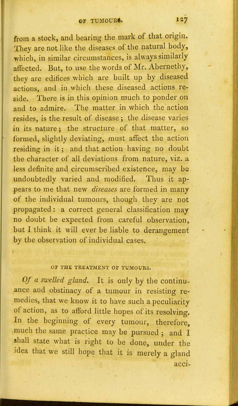 from a stock, and bearing the mark of that origin. They are not like the diseases of the natural body, which, in similar circumstances, is always similarly affected. But, to use the words of Mr. Abernethy, they are edifices which are built up by diseased actions, and in which these diseased actions re- side. There is in this opinion much to ponder 011 and to admire. The matter in which the action resides, is the result of disease; the disease varies in its nature; the structure of that matter, so formed, slightly deviating, must affect the action residing in it; and that action having no doubt the character of all deviations from nature, viz. a less definite and circumscribed existence, may be undoubtedly varied and modified. Thus it ap- pears to me that new diseases are formed in many of the individual tumours, though they are not propagated: a correct general classification may no doubt be expected from careful observation, but I think it will ever be liable to derangement by the observation of individual cases. OF THE TREATMENT OF TUMOURS. Of a swelled gland. It is only by the continu- ance and obstinacy of a tumour in resisting re- medies, that we know it to have such a peculiarity of action, as to afford little hopes of its resolving. In the beginning of every tumour, therefore, much the same practice may be pursued ; and I shall state what is right to be done, under the idea that we still hope that it is merely a gland acci-