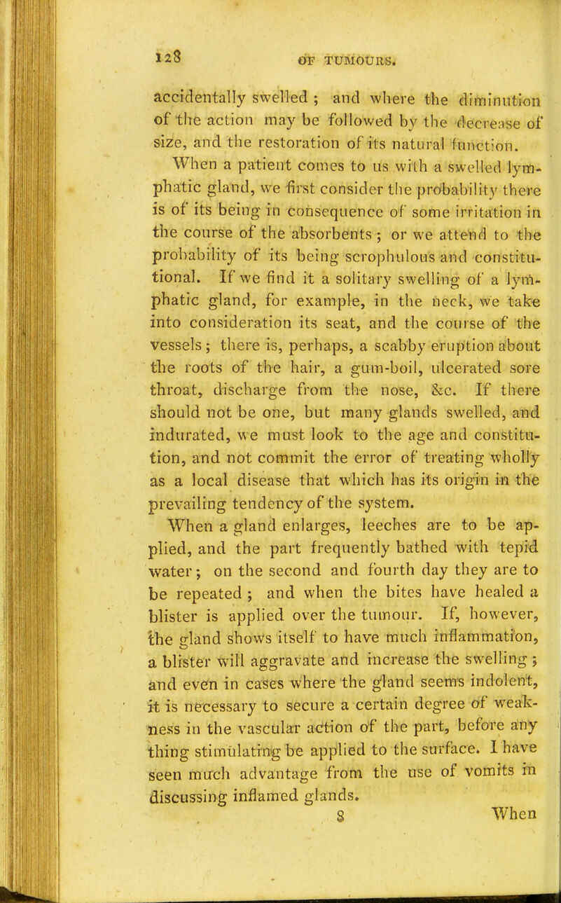 123 OF TUMOURS. accidentally swelled ; and where the diminution of the action may be followed by the decrease of size, and the restoration of its natural function. When a patient comes to us with a swelled lym- phatic gland, we first consider the probability there is of its being in consequence of some irritation in the course of the absorbents; or we attend to the probability of its being scrophulous and constitu- tional. If we find it a solitary swelling of a lym- phatic gland, for example, in the neck, we take into consideration its seat, and the course of the vessels; there is, perhaps, a scabby eruption about the roots of the hair, a gum-boil, ulcerated sore throat, discharge from the nose, &c. If there should not be one, but many glands swelled, and indurated, we must look to the age and constitu- tion, and not commit the error of treating wholly as a local disease that which has its origin in the prevailing tendency of the system. When a gland enlarges, leeches are to be ap- plied, and the part frequently bathed with tepid water; on the second and fourth day they are to be repeated ; and when the bites have healed a blister is applied over the tumour. If, however, the eland shows itself to have much inflammation, a blister will aggravate and increase the swelling ; and even in cases where the gland seems indolent, it is necessary to secure a certain degree of weak- ness in the vascular action of the part, before any thing stimulating be applied to the surface. I have seen much advantage from the use of vomits in discussing inflamed glands. S When