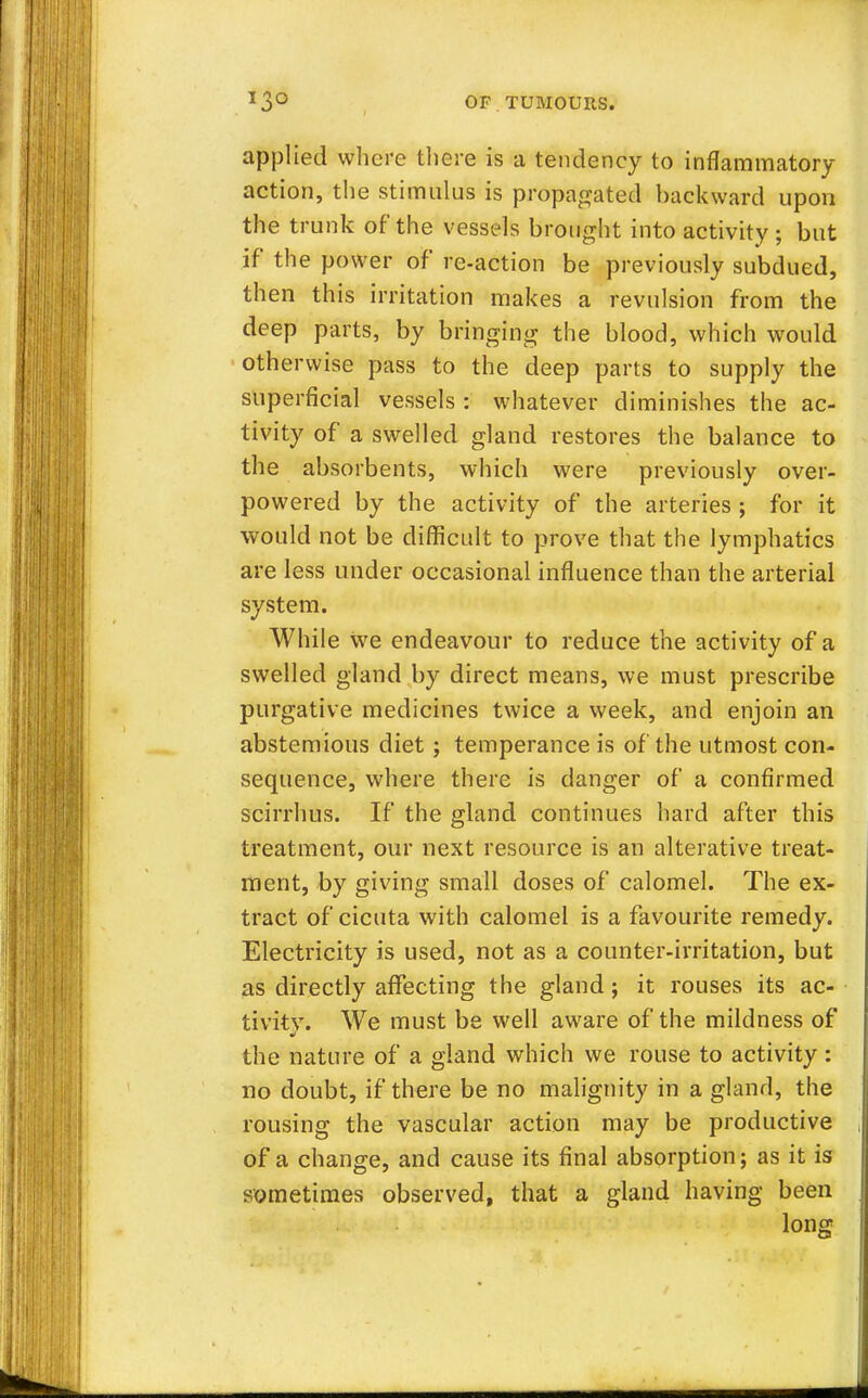 applied where there is a tendency to inflammatory action, the stimulus is propagated backward upon the trunk of the vessels brought into activity; but if the power of re-action be previously subdued, then this irritation makes a revulsion from the deep parts, by bringing the blood, which would otherwise pass to the deep parts to supply the superficial vessels : whatever diminishes the ac- tivity of a swelled gland restores the balance to the absorbents, which were previously over- powered by the activity of the arteries ; for it would not be difficult to prove that the lymphatics are less under occasional influence than the arterial system. While we endeavour to reduce the activity of a swelled gland by direct means, we must prescribe purgative medicines twice a week, and enjoin an abstemious diet ; temperance is of the utmost con- sequence, where there is danger of a confirmed scirrhus. If the gland continues hard after this treatment, our next resource is an alterative treat- ment, by giving small doses of calomel. The ex- tract of cicuta with calomel is a favourite remedy. Electricity is used, not as a counter-irritation, but as directly affecting the gland; it rouses its ac- tivity. We must be well aware of the mildness of the nature of a gland which we rouse to activity: no doubt, if there be no malignity in a gland, the rousing the vascular action may be productive of a change, and cause its final absorption; as it is sometimes observed, that a gland having been long