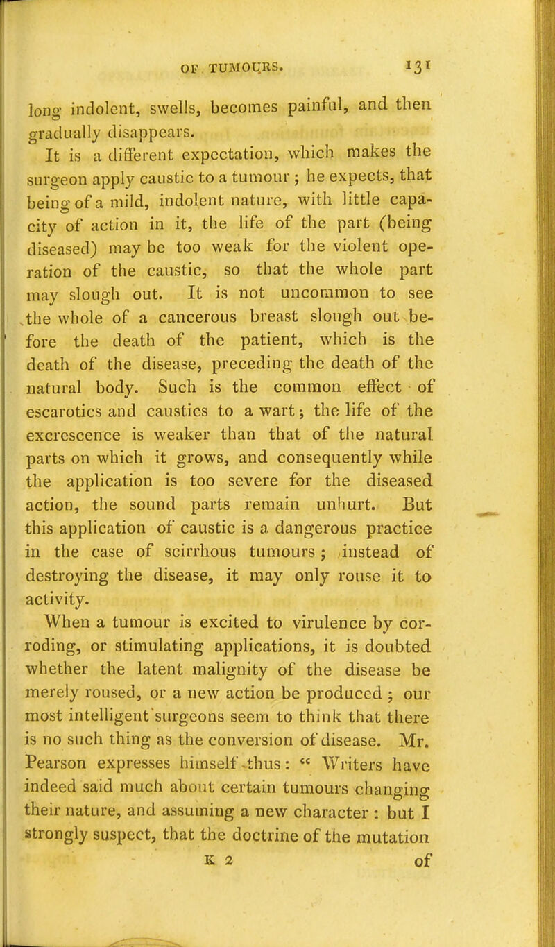 long indolent, swells, becomes painful, and then gradually disappears. It is a different expectation, which makes the surgeon apply caustic to a tumour ; he expects, that beino-of a mild, indolent nature, with little capa- city of action in it, the life of the part (being diseased) may be too weak for the violent ope- ration of the caustic, so that the whole part may slough out. It is not uncommon to see the whole of a cancerous breast slough out be- fore the death of the patient, which is the death of the disease, preceding the death of the natural body. Such is the common effect of escarotics and caustics to a wart; the life of the excrescence is weaker than that of the natural parts on which it grows, and consequently while the application is too severe for the diseased action, the sound parts remain unhurt. But this application of caustic is a dangerous practice in the case of scirrhous tumours; instead of destroying the disease, it may only rouse it to activity. When a tumour is excited to virulence by cor- roding, or stimulating applications, it is doubted whether the latent malignity of the disease be merely roused, or a new action be produced ; our most intelligent'surgeons seem to think that there is no such thing as the conversion of disease. Mr. Pearson expresses himself-thus:  Writers have indeed said much about certain tumours chano-ino* their nature, and assuming a new character : but I strongly suspect, that the doctrine of the mutation K 2 of
