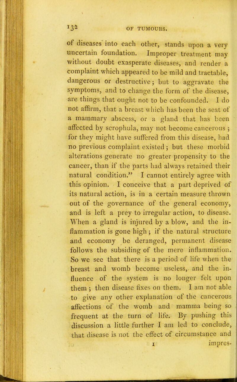 134 of diseases into each other, stands upon a very uncertain foundation. Improper treatment may without doubt exasperate diseases, and render a complaint which appeared to be mild and tractable, dangerous or destructive; but to aggravate the symptoms, and to change the form of the disease, are things that ought not to be confounded. I do not affirm, that a breast which has been the seat of a mammary abscess, or a gland that has been affected by scrophula, may not become cancerous ; for they might have suffered from this disease, had no previous complaint existed ; but these morbid alterations generate no greater propensity to the cancer, than if the parts had always retained their natural condition. I cannot entirely agree with this opinion. I conceive that a part deprived of its natural action, is in a certain measure thrown out of the governance of the general economy, and is left a prey to irregular action, to disease. When a gland is injured by a blow, and the in- flammation is gone high ; if the natural structure and economy be deranged, permanent disease follows the subsiding of the mere inflammation. So we see that there is a period of life when the breast and womb become useless, and the in- fluence of the system is no longer felt upon them ; then disease fixes on them. I am not able to give any other explanation of the cancerous affections of the womb and mamma being so frequent at the turn of life. By pushing this discussion a little further I am led to conclude, that disease is not the effect of circumstance and