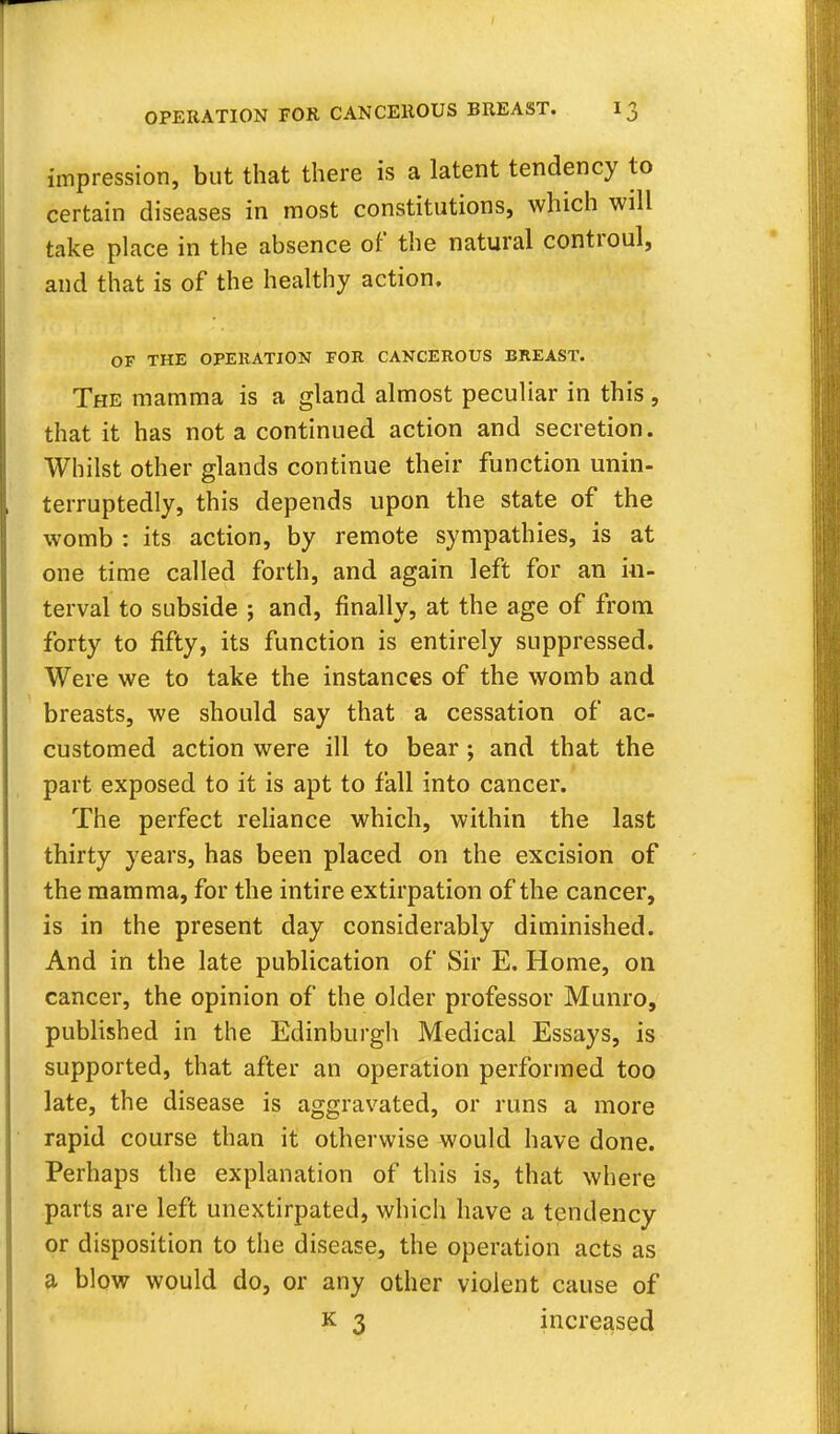 impression, but that there is a latent tendency to certain diseases in most constitutions, which will take place in the absence of the natural controul, and that is of the healthy action. OF THE OPERATION FOR CANCEROUS BREAST. The mamma is a gland almost peculiar in this, that it has not a continued action and secretion. Whilst other glands continue their function unin- terruptedly, this depends upon the state of the womb : its action, by remote sympathies, is at one time called forth, and again left for an in- terval to subside ; and, finally, at the age of from forty to fifty, its function is entirely suppressed. Were we to take the instances of the womb and breasts, we should say that a cessation of ac- customed action were ill to bear ; and that the part exposed to it is apt to fall into cancer. The perfect reliance which, within the last thirty years, has been placed on the excision of the mamma, for the intire extirpation of the cancer, is in the present day considerably diminished. And in the late publication of Sir E. Home, on cancer, the opinion of the older professor Munro, published in the Edinburgh Medical Essays, is supported, that after an operation performed too late, the disease is aggravated, or runs a more rapid course than it otherwise would have done. Perhaps the explanation of this is, that where parts are left unextirpated, which have a tendency or disposition to the disease, the operation acts as a blow would do, or any other violent cause of k 3 increased