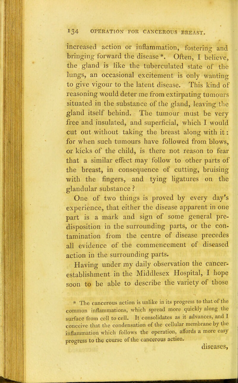 increased action or inflammation, fostering and bringing forward the disease *. Often, I believe, the gland is like the tnberculated state of the lungs, an occasional excitement is only wanting to give vigour to the latent disease. This kind of reasoning would deter me from extirpating tumours situated in the substance of the gland, leaving the gland itself behind. The tumour must be very free and insulated, and superficial, which I would cut out without taking the breast along with it: for when such tumours have followed from blows, or kicks of the child, is there not reason to fear that a similar effect may follow to other parts of the breast, in consequence of cutting, bruising with the fingers, and tying ligatures on the glandular substance ? One of two things is proved by every day's experience, that either the disease apparent in one part is a mark and sign of some general pre- disposition in the surrounding parts, or the con- tamination from the centre of disease precedes all evidence of the commencement of diseased action in the surrounding parts. Having under my daily observation the cancer- establishment in the Middlesex Hospital, I hope soon to be able to describe the variety of those * The cancerous action is unlike in its progress to that of the common inflammations, which spread more quickly along the surface from cell to cell. It consolidates as it advances, and I conceive that the condensation of the cellular membrane by the inflammation which follows the operation, affords a more easy progress to the course of the cancerous action. diseases,