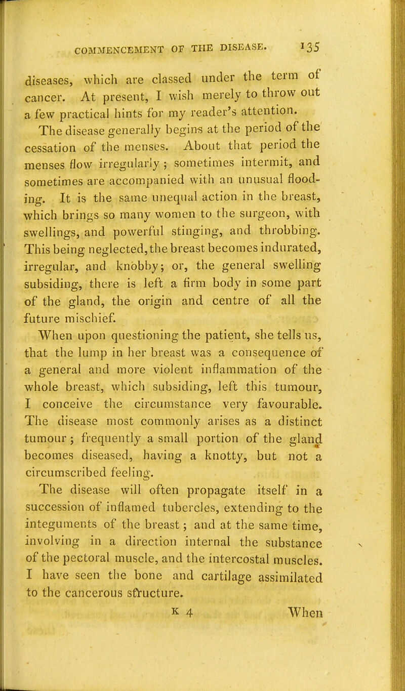 diseases, which are classed under the term of cancer. At present, I wish merely to throw out a few practical hints for my reader's attention. The disease generally begins at the period of the cessation of the menses. About that period the menses flow irregularly ; sometimes intermit, and sometimes are accompanied with an unusual flood- ing. It is the same unequal action in the breast, which brings so many women to the surgeon, with swellings, and powerful stinging, and throbbing. This being neglected, the breast becomes indurated, irregular, and knobby; or, the general swelling subsiding, there is left a firm body in some part of the gland, the origin and centre of all the future mischief. When upon questioning the patient, she tells us, that the lump in her breast was a consequence of a general and more violent inflammation of the whole breast, which subsiding, left this tumour, I conceive the circumstance very favourable. The disease most commonly arises as a distinct tumour ; frequently a small portion of the gland becomes diseased, having a knotty, but not a circumscribed feeling. The disease will often propagate itself in a succession of inflamed tubercles, extending to the integuments of the breast; and at the same time, involving in a direction internal the substance of the pectoral muscle, and the intercostal muscles. I have seen the bone and cartilage assimilated to the cancerous structure. k 4 When