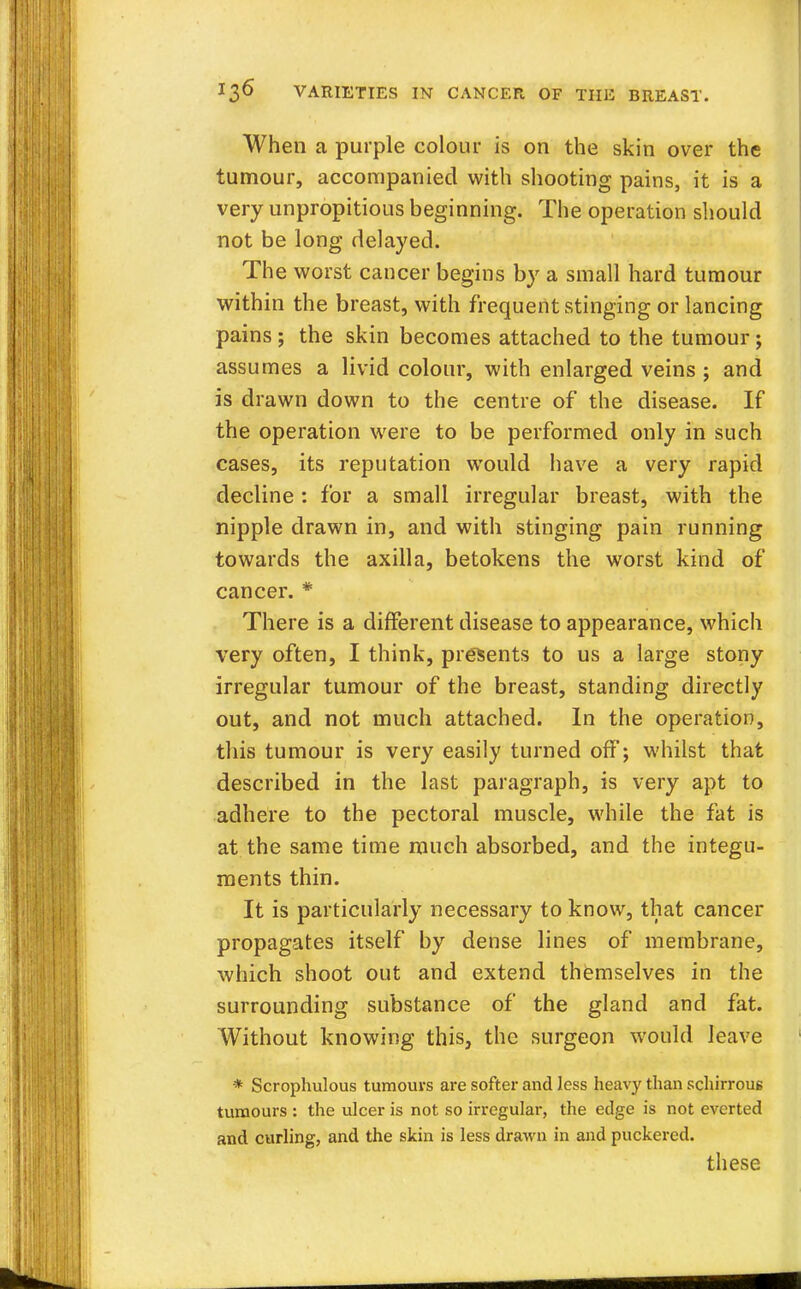 When a purple colour is on the skin over the tumour, accompanied with shooting pains, it is a very unpropitious beginning. The operation should not be long delayed. The worst cancer begins by a small hard tumour within the breast, with frequent stinging or lancing pains ; the skin becomes attached to the tumour; assumes a livid colour, with enlarged veins ; and is drawn down to the centre of the disease. If the operation were to be performed only in such cases, its reputation would have a very rapid decline : for a small irregular breast, with the nipple drawn in, and with stinging pain running towards the axilla, betokens the worst kind of cancer. * There is a different disease to appearance, which very often, I think, presents to us a large stony irregular tumour of the breast, standing directly out, and not much attached. In the operation, this tumour is very easily turned off; whilst that described in the last paragraph, is very apt to adhere to the pectoral muscle, while the fat is at the same time much absorbed, and the integu- ments thin. It is particularly necessary to know, that cancer propagates itself by dense lines of membrane, which shoot out and extend themselves in the surrounding substance of the gland and fat. Without knowing this, the surgeon would leave * Scrophulous tumours are softer and less heavy than schirrous tumours : the ulcer is not so irregular, the edge is not everted and curling, and the skin is less drawn in and puckered. these