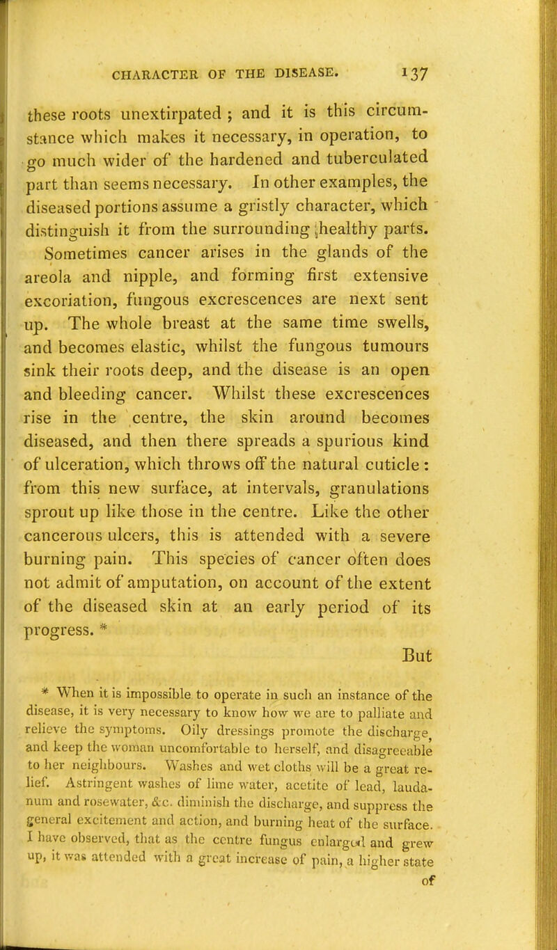 these roots unextirpated ; and it is this circum- stance which makes it necessary, in operation, to go much wider of the hardened and tuberculated part than seems necessary. In other examples, the diseased portions assume a gristly character, which distinguish it from the surrounding ^healthy parts. Sometimes cancer arises in the glands of the areola and nipple, and forming first extensive excoriation, fungous excrescences are next sent up. The whole breast at the same time swells, and becomes elastic, whilst the fungous tumours sink their roots deep, and the disease is an open and bleeding cancer. Whilst these excrescences rise in the centre, the skin around becomes diseased, and then there spreads a spurious kind of ulceration, which throws off the natural cuticle : from this new surface, at intervals, granulations sprout up like those in the centre. Like the other cancerous ulcers, this is attended with a severe burning pain. This species of cancer often does not admit of amputation, on account of the extent of the diseased skin at an early period of its progress. * But * When it is impossible to operate in such an instance of the disease, it is very necessary to know how we are to palliate and relieve the symptoms. Oily dressings promote the discharge and keep the woman uncomfortable to herself, and disagreeable to her neighbours. Washes and wet cloths will be a great re- lief. Astringent washes of lime water, acetite of lead, lauda- num and rosewater, &c. diminish the discharge, and suppress the general excitement and action, and burning heat of the surface. I have observed, that as the centre fungus enlarged and grew up, it was attended with a great increase of pain, a higher state of