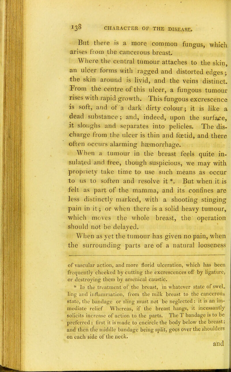 But there is a more common fungus, which arises from the cancerous breast. Where the central tumour attaches to the skin, an ulcer forms with ragged and distorted edges; the skin around is livid, and the veins distinct. From the centre of this ulcer, a fungous tumour rises with rapid growth. This fungous excrescence is soft, and of a dark dirty colour; it is like a dead substance ; and, indeed, upon the surface, it sloughs and separates into pelicles. The dis- charge from the ulcer is thin and foetid, and there often occurs alarming haemorrhage. When a tumour in the breast feels quite in- sulated and free, though suspicious, we may with propriety take time to use such means as occur to us to soften and resolve it *. But when it is felt as part of the mamma, and its confines are less distinctly marked, with a shooting stinging pain in it; or when there is a solid heavy tumour, which moves the whole breast, the operation should not be delayed. When as yet the tumour has given no pain, when the surrounding parts are of a natural looseness of vascular action, and more florid ulceration, which has been frequently checked by cutting the excrescences off by ligature, or destroying them by arsenical caustic. * In the treatment of the breast, in whatever state of swel. ling and inflammation, from the milk breast to the cancerous state, the bandage or sling must not be neglected: it is an im- mediate relief Whereas, if the breast hangs, it incessantly solicits increase of action to the parts. The T bandage is to be preferred : first it is made to encircle the body below the breast; and then the middle bandage being split, goes over the shoulders on each side of the neck. and