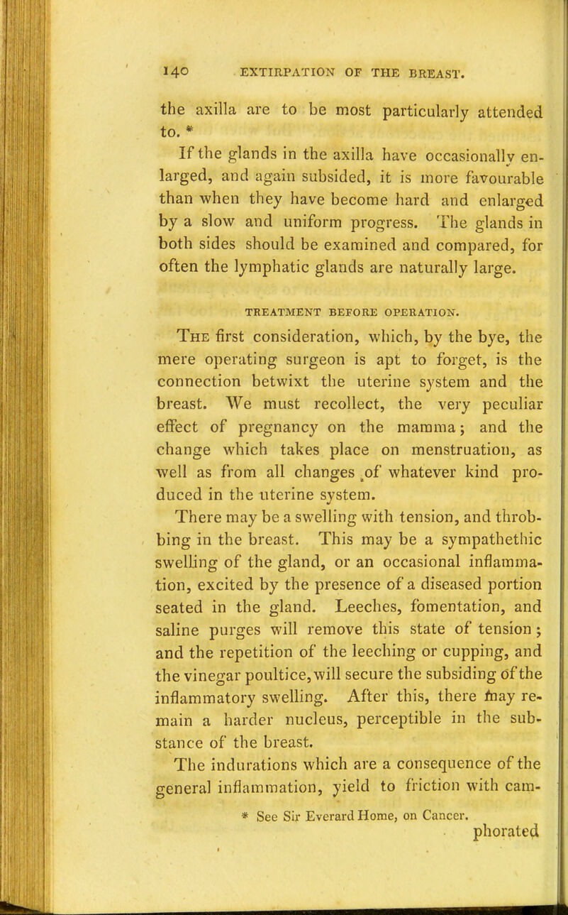 the axilla are to be most particularly attended to. * If the glands in the axilla have occasionally en- larged, and again subsided, it is more favourable than when they have become hard and enlarged by a slow and uniform progress. The glands in both sides should be examined and compared, for often the lymphatic glands are naturally large. TREATMENT BEFORE OPERATION. The first consideration, which, by the bye, the mere operating surgeon is apt to forget, is the connection betwixt the uterine system and the breast. We must recollect, the very peculiar effect of pregnancy on the mamma; and the change which takes place on menstruation, as well as from all changes of whatever kind pro- duced in the uterine system. There may be a swelling with tension, and throb- bing in the breast. This may be a sympathetic swelling of the gland, or an occasional inflamma- tion, excited by the presence of a diseased portion seated in the gland. Leeches, fomentation, and saline purges will remove this state of tension j and the repetition of the leeching or cupping, and the vinegar poultice, will secure the subsiding of the inflammatory swelling. After this, there may re- main a harder nucleus, perceptible in the sub- stance of the breast. The indurations which are a consequence of the genera] inflammation, yield to friction with cam- * See Sir Everard Home, on Cancer. phorated