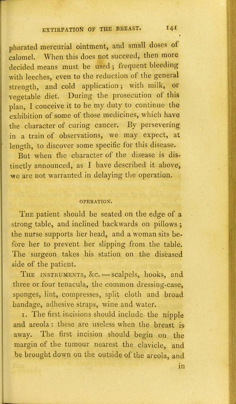phorated mercurial ointment, and small doses of calomel. When this does not succeed, then more decided means must be used ; frequent bleeding with leeches, even to the reduction of the general strength, and cold application; with milk, or vegetable diet. During the prosecution of this plan, I conceive it to be my duty to continue the exhibition of some of those medicines, which have the character of curing cancer. By persevering in a train of observations, we may expect, at length, to discover some specific for this disease. But when the character of the disease is dis- tinctly announced, as I have described it above, we are not warranted in delaying the operation. OPERATION. The patient should be seated on the edge of a strong table, and inclined backwards on pillows ; the nurse supports her head, and a woman sits be- fore her to prevent her slipping from the table. The surgeon takes his station on the diseased side of the patient. The instruments, &c. <—scalpels, hooks, and three or four tenacula, the common dressing-case, sponges, lint, compresses, split cloth and broad bandage, adhesive straps, wine and water. 1. The first incisions should include the nipple and areola: these are useless when the breast is away. The first incision should begin on the margin of the tumour nearest the clavicle, and be brought down on the outside of the areola, and in