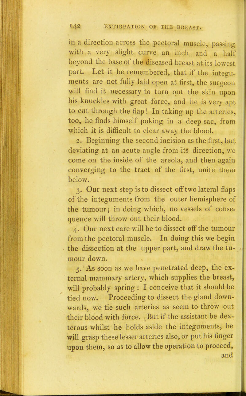 in a direction across the pectoral muscle, passing with a very slight curve an inch and a half beyond the base of the diseased breast at its lowest part. Let it be remembered, that if the integu- ments are not fully laid open at first, the surgeon will find it necessary to turn out the skin upon his knuckles with great force, and he is very apt to cut through the flap ! In taking up the arteries, too, he finds himself poking in a deep sac, from which it is difficult to clear away the blood. 2. Beginning the second incision as the first, but deviating at an acute angle from its direction, we come on the inside of the areola, and then again converging to the tract of the first, unite them below. 3. Our next step is to dissect off two lateral flaps of the integuments from the outer hemisphere of the tumour; in doing which, no vessels of conse- quence will throw out their blood. 4. Our next care will be to dissect off the tumour from the pectoral muscle. In doing this we begin the dissection at the upper part, and draw the tu- mour down. 5. As soon as we have penetrated deep, the ex- ternal mammary artery, which supplies the breast, will probably spring : I conceive that it should be tied now. Proceeding to dissect the gland down- wards, we tie such arteries as seem to throw out their blood with force. But if the assistant be dex- terous whilst he holds aside the integuments, he will grasp these lesser arteries also, or put his finger upon them, so as to allow the operation to proceed,