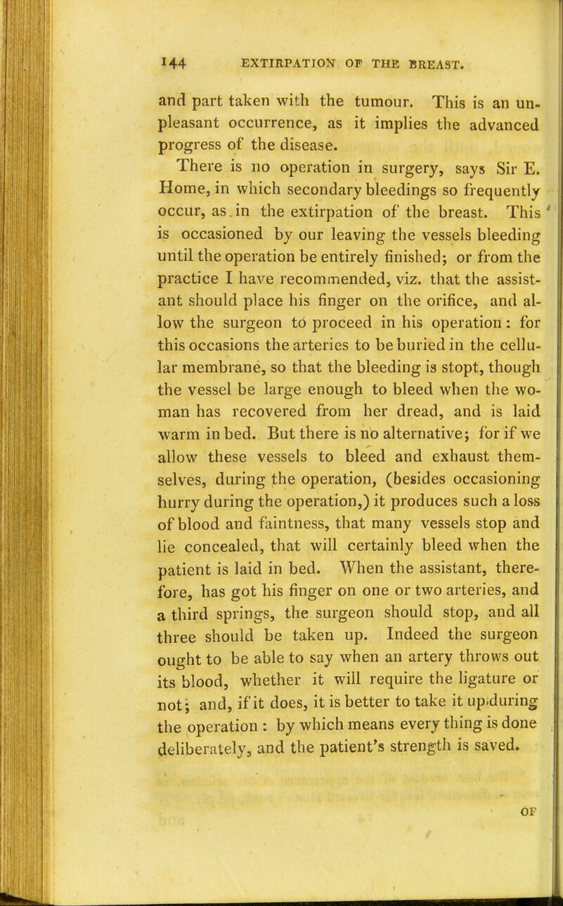 and part taken with the tumour. This is an un- pleasant occurrence, as it implies the advanced progress of the disease. There is no operation in surgery, says Sir E. Home, in which secondary bleedings so frequently occur, as. in the extirpation of the breast. This' is occasioned by our leaving the vessels bleeding until the operation be entirely finished; or from the practice I have recommended, viz. that the assist- ant should place his finger on the orifice, and al- low the surgeon to proceed in his operation : for this occasions the arteries to be buried in the cellu- lar membrane, so that the bleeding is stopt, though the vessel be large enough to bleed when the wo- man has recovered from her dread, and is laid warm in bed. But there is no alternative; for if we allow these vessels to bleed and exhaust them- selves, during the operation, (besides occasioning hurry during the operation,) it produces such a loss of blood and faintness, that many vessels stop and lie concealed, that will certainly bleed when the patient is laid in bed. When the assistant, there- fore, has got his finger on one or two arteries, and a third springs, the surgeon should stop, and all three should be taken up. Indeed the surgeon ought to be able to say when an artery throws out its blood, whether it will require the ligature or not; and, if it does, it is better to take it up.during the operation : by which means every thing is done deliberately, and the patient's strength is saved. OF