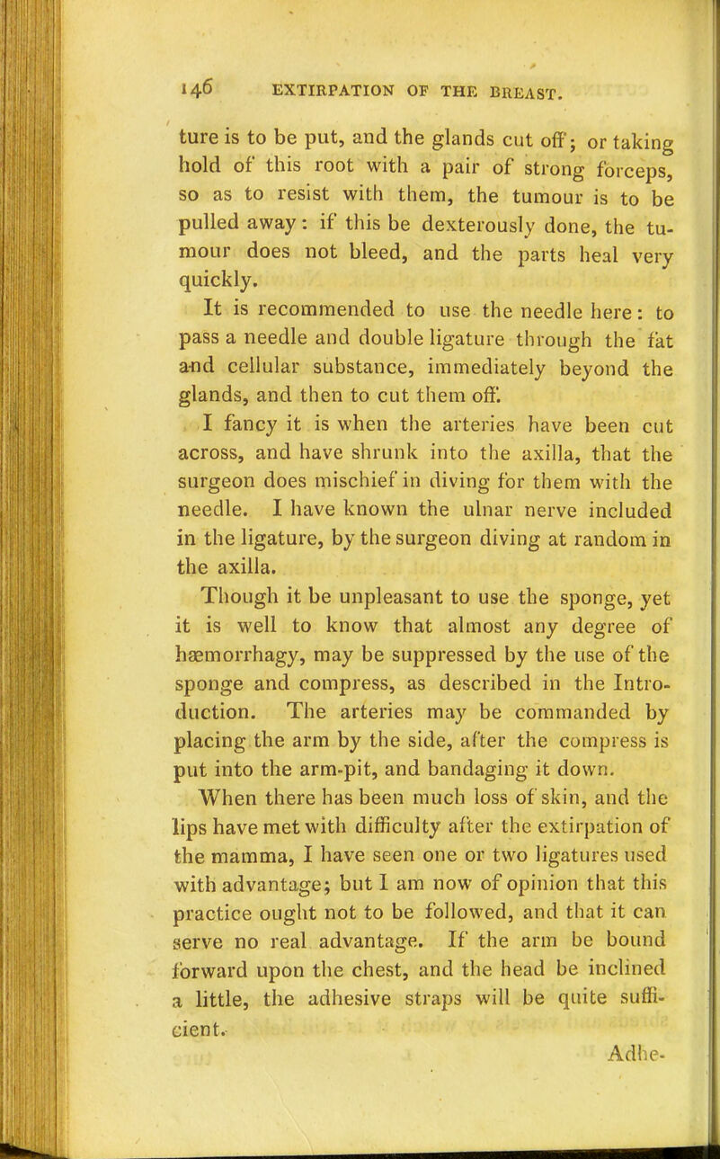 ture is to be put, and the glands cut off; or taking hold of this root with a pair of strong forceps, so as to resist with them, the tumour is to be pulled away: if this be dexterously done, the tu- mour does not bleed, and the parts heal very quickly. It is recommended to use the needle here: to pass a needle and double ligature through the fat a-nd cellular substance, immediately beyond the glands, and then to cut them off. I fancy it is when the arteries have been cut across, and have shrunk into the axilla, that the surgeon does mischief in diving for them with the needle. I have known the ulnar nerve included in the ligature, by the surgeon diving at random in the axilla. Though it be unpleasant to use the sponge, yet it is well to know that almost any degree of hEemorrhagy, may be suppressed by the use of the sponge and compress, as described in the Intro- duction. The arteries may be commanded by placing the arm by the side, after the compress is put into the arm-pit, and bandaging it down. When there has been much loss of skin, and the lips have met with difficulty after the extirpation of the mamma, I have seen one or two ligatures used with advantage; but I am now of opinion that this practice ought not to be followed, and that it can serve no real advantage. If the arm be bound forward upon the chest, and the head be inclined a little, the adhesive straps will be quite suffi- cient. Adhe-