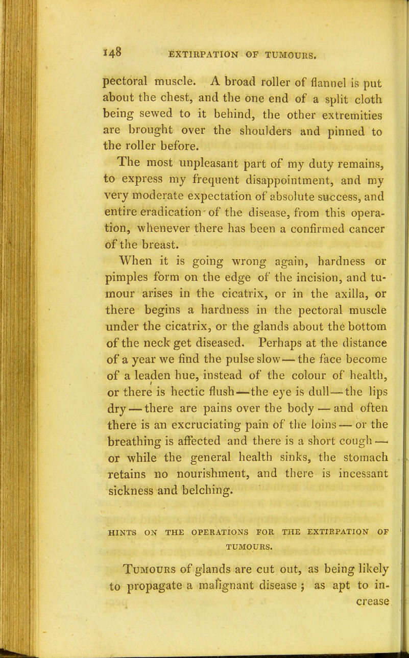pectoral muscle. A broad roller of flannel is put about the chest, and the one end of a split cloth being sewed to it behind, the other extremities are brought over the shoulders and pinned to the roller before. The most unpleasant part of my duty remains, to express my frequent disappointment, and my very moderate expectation of absolute success, and entire eradication-of the disease, from this opera- tion, whenever there has been a confirmed cancer of the breast. When it is going wrong again, hardness or pimples form on the edge of the incision, and tu- mour arises in the cicatrix, or in the axilla, or there begins a hardness in the pectoral muscle under the cicatrix, or the glands about the bottom of the neck get diseased. Perhaps at the distance of a year we find the pulse slow—the face become of a leaden hue, instead of the colour of health, or there is hectic flush—the eye is dull—the lips dry — there are pains over the body — and often there is an excruciating pain of the loins — or the breathing is affected and there is a short cough — or while the general health sinks, the stomach retains no nourishment, and there is incessant sickness and belching. HINTS ON THE OPERATIONS FOR THE EXTIRPATION OF TUMOURS. Tumours of glands are cut out, as being likely to propagate a mafignant disease j as apt to in- crease