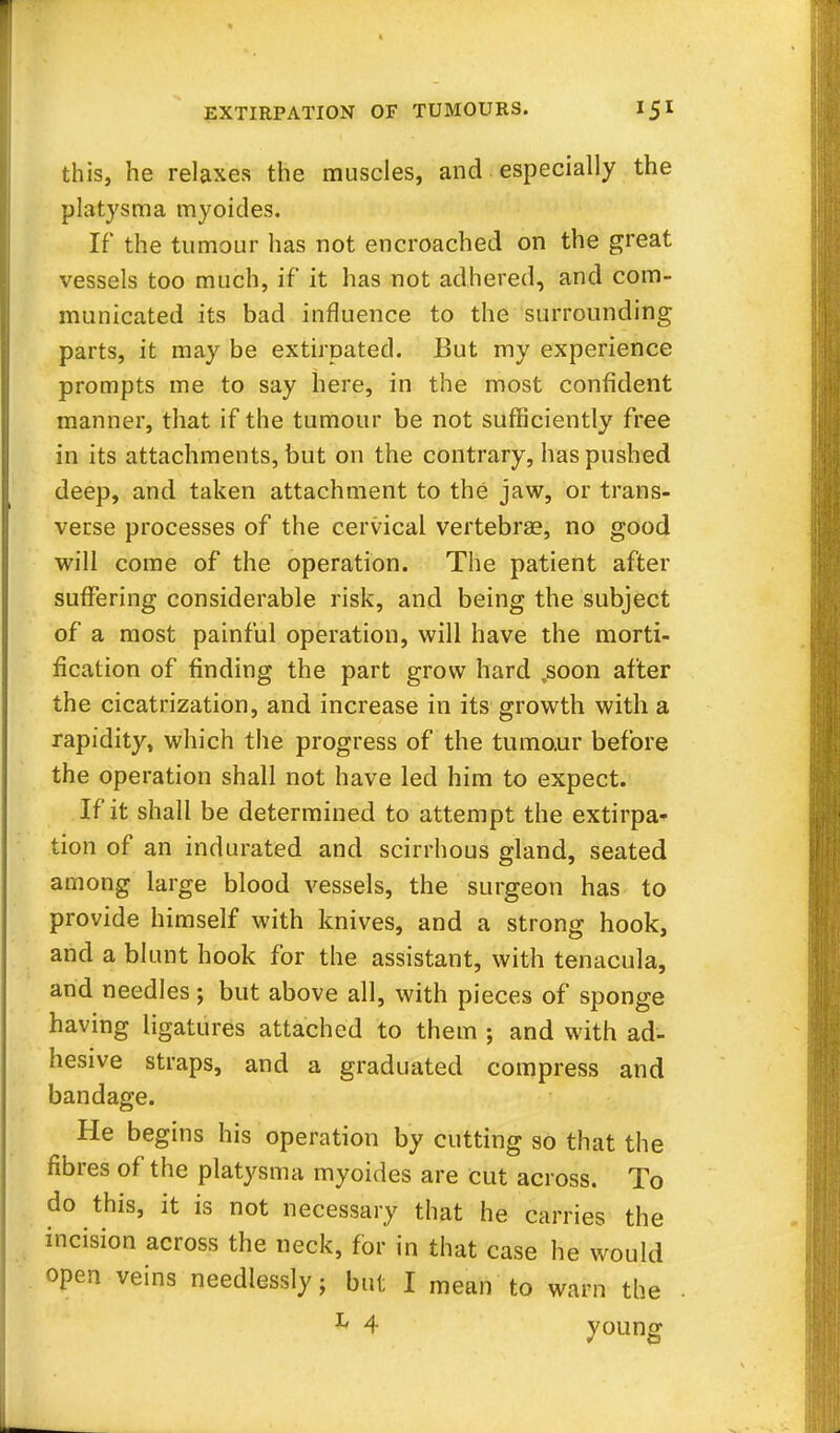 this, he relaxes the muscles, and especially the platysma myoides. If the tumour has not encroached on the great vessels too much, if it has not adhered, and com- municated its bad influence to the surrounding parts, it may be extirpated. But my experience prompts me to say here, in the most confident manner, that if the tumour be not sufficiently free in its attachments, but on the contrary, has pushed deep, and taken attachment to the jaw, or trans- verse processes of the cervical vertebras, no good will come of the operation. The patient after suffering considerable risk, and being the subject of a most painful operation, will have the morti- fication of finding the part grow hard .soon after the cicatrization, and increase in its growth with a rapidity, which the progress of the tumour before the operation shall not have led him to expect. If it shall be determined to attempt the extirpa- tion of an indurated and scirrhous gland, seated among large blood vessels, the surgeon has to provide himself with knives, and a strong hook, and a blunt hook for the assistant, with tenacula, and needles ; but above all, with pieces of sponge having ligatures attached to them ; and with ad- hesive straps, and a graduated compress and bandage. He begins his operation by cutting so that the fibres of the platysma myoides are cut across. To do this, it is not necessary that he carries the incision across the neck, for in that case he would open veins needlessly; but I mean to warn the