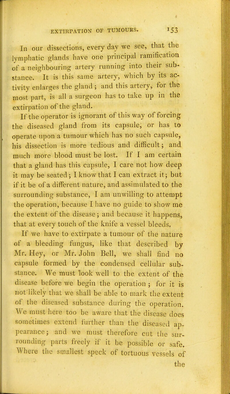 In our dissections, every day we see, that the lymphatic glands have one principal ramification of a neighbouring artery running into their sub- stance. It is this same artery, which by its ac- tivity enlarges the gland ; and this artery, for the most part, is all a surgeon has to take up in the extirpation of the gland. If the operator is ignorant of this way of forcing the diseased gland from its capsule, or has to operate upon a tumour which has no such capsule, his dissection is more tedious and difficult; and much more blood must be lost. If I am certain that a gland has this capsule, I care not how deep it may be seated; I know that I can extract it; but if it be of a different nature, and assimulated to the surrounding substance, I am unwilling to attempt the operation, because I have no guide to show me the extent of the disease; and because it happens, that at every touch of the knife a vessel bleeds. If we have to extirpate a tumour of the nature of a bleeding fungus, like that described by Mr. Hey, or Mr. John Bell, we shall find no capsule formed by the condensed cellular sub- stance. We must look well to the extent of the disease before we begin the operation ; for it is not likely that we shall be able to mark the extent of the diseased substance during the operation. We must here too be aware that the disease does sometimes extend further than the diseased ap- pearance; and we must therefore cut the sur- rounding parts freely if it be possible or safe. Where the smallest speck of tortuous vessels of the