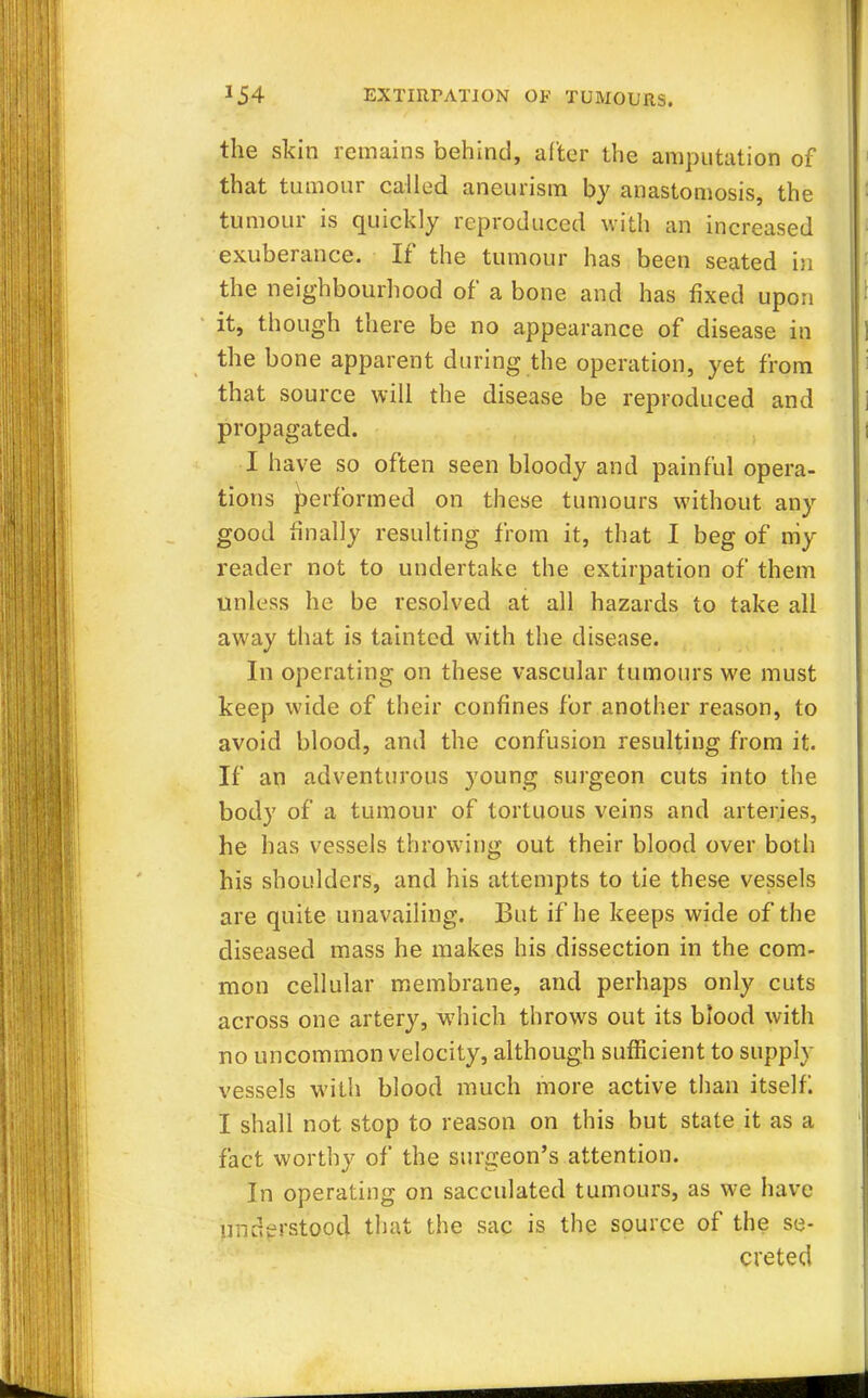 the skin remains behind, alter the amputation of that tumour called aneurism by anastomosis, the tumour is quickly reproduced with an increased exuberance. If the tumour has been seated in the neighbourhood of a bone and has fixed upon it, though there be no appearance of disease in the bone apparent during the operation, yet from that source will the disease be reproduced and propagated. I have so often seen bloody and painful opera- tions performed on these tumours without any good finally resulting from it, that I beg of my reader not to undertake the extirpation of them unless he be resolved at all hazards to take all away that is tainted with the disease. In operating on these vascular tumours we must keep wide of their confines for another reason, to avoid blood, and the confusion resulting from it. If an adventurous young surgeon cuts into the body of a tumour of tortuous veins and arteries, he has vessels throwing out their blood over both his shoulders, and his attempts to tie these vessels are quite unavailing. But if he keeps wide of the diseased mass he makes his dissection in the com- mon cellular membrane, and perhaps only cuts across one artery, which throws out its blood with no uncommon velocity, although sufficient to supply vessels with blood much more active than itself I shall not stop to reason on this but state it as a fact worthy of the surgeon's attention. In operating on sacculated tumours, as we have understood that the sac is the source of the se- creted