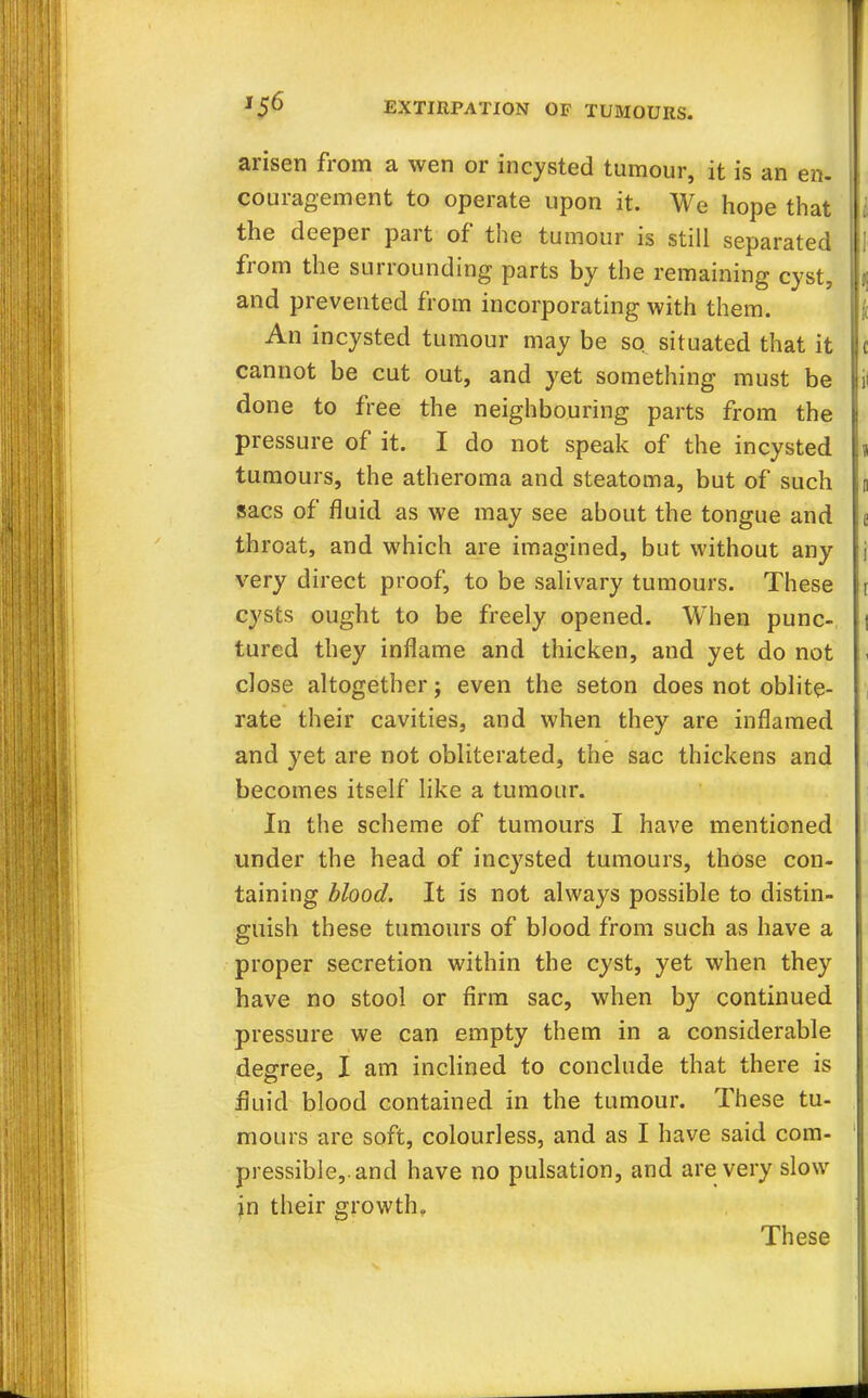arisen from a wen or incysted tumour, it is an en- couragement to operate upon it. We hope that the deeper part of the tumour is still separated from the surrounding parts by the remaining cyst, and prevented from incorporating with them. An incysted tumour may be so situated that it cannot be cut out, and yet something must be done to free the neighbouring parts from the pressure of it. I do not speak of the incysted tumours, the atheroma and steatoma, but of such sacs of fluid as we may see about the tongue and throat, and which are imagined, but without any very direct proof, to be salivary tumours. These cysts ought to be freely opened. When punc- tured they inflame and thicken, and yet do not close altogether j even the seton does not oblite- rate their cavities, and when they are inflamed and yet are not obliterated, the sac thickens and becomes itself like a tumour. In the scheme of tumours I have mentioned under the head of incysted tumours, those con- taining blood. It is not always possible to distin- guish these tumours of blood from such as have a proper secretion within the cyst, yet when they have no stool or firm sac, when by continued pressure we can empty them in a considerable degree, I am inclined to conclude that there is fluid blood contained in the tumour. These tu- mours are soft, colourless, and as I have said com- pressible,, and have no pulsation, and are very slow jn their growth. These