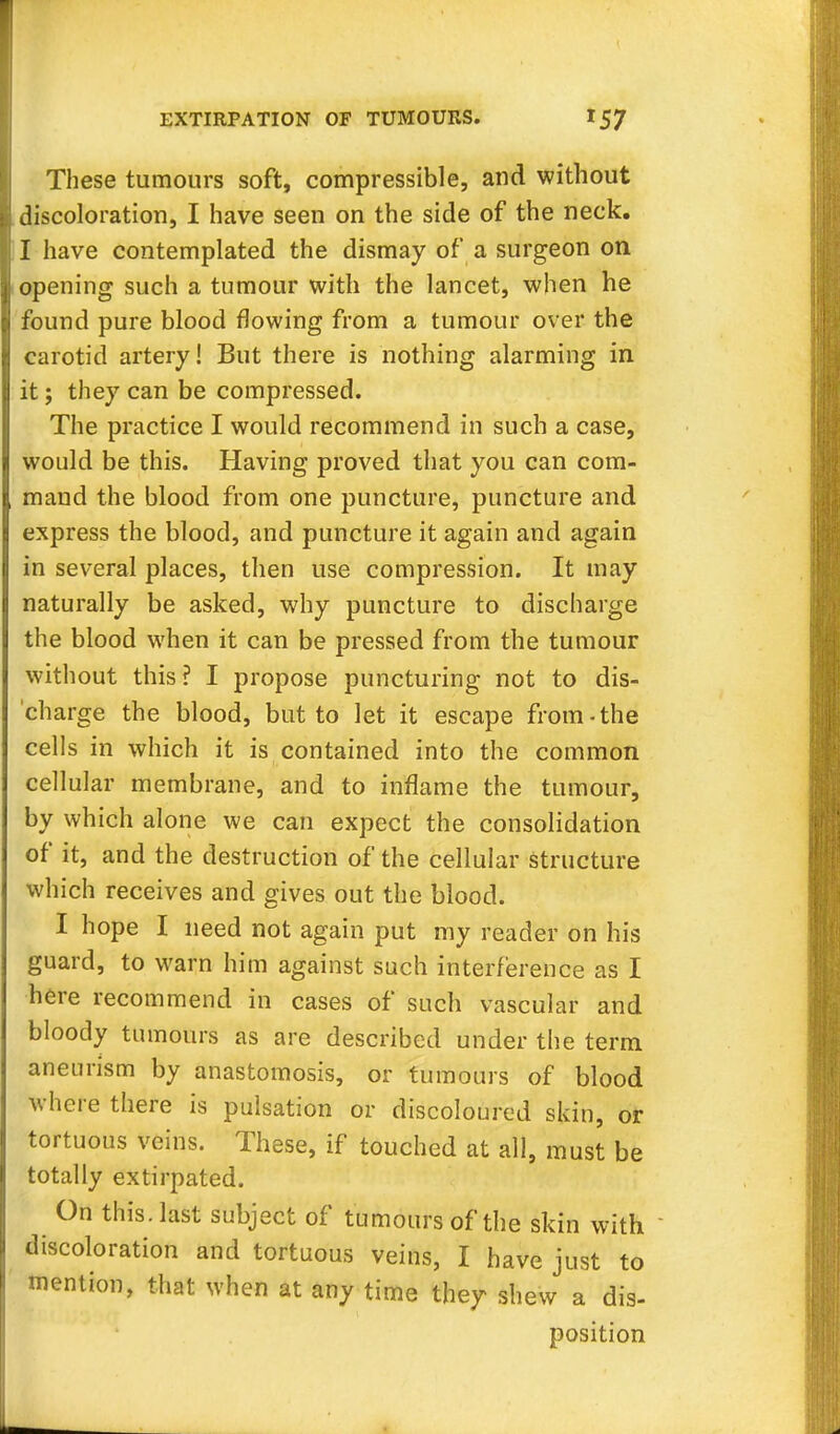 These tumours soft, compressible, and without discoloration, I have seen on the side of the neck. I have contemplated the dismay of a surgeon on opening such a tumour with the lancet, when he found pure blood flowing from a tumour over the carotid artery! But there is nothing alarming in it; they can be compressed. The practice I would recommend in such a case, would be this. Having proved that you can com- mand the blood from one puncture, puncture and express the blood, and puncture it again and again in several places, then use compression. It may naturally be asked, why puncture to discharge the blood when it can be pressed from the tumour without this? I propose puncturing not to dis- charge the blood, but to let it escape from-the cells in which it is contained into the common cellular membrane, and to inflame the tumour, by which alone we can expect the consolidation of it, and the destruction of the cellular structure which receives and gives out the blood. I hope I need not again put my reader on his guard, to warn him against such interference as I here recommend in cases of such vascular and bloody tumours as are described under the term aneurism by anastomosis, or tumours of blood where there is pulsation or discoloured skin, or tortuous veins. These, if touched at all, must be totally extirpated. On this, last subject of tumours of the skin with  discoloration and tortuous veins, I have just to mention, that when at any time they shew a dis- position