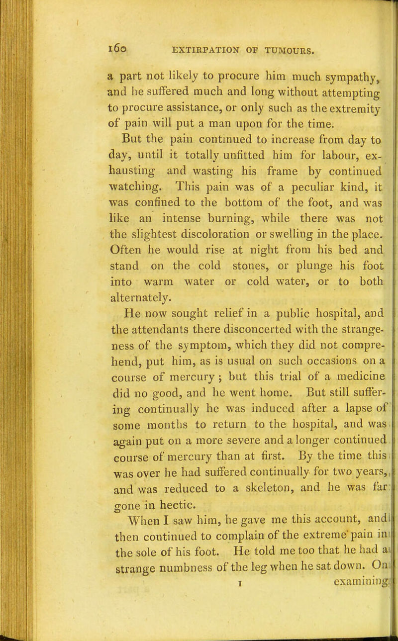 a part not likely to procure him much sympathy, and lie suffered much and long without attempting to procure assistance, or only such as the extremity of pain will put a man upon for the time. But the pain continued to increase from day to day, until it totally unfitted him for labour, ex- hausting and wasting his frame by continued watching. This pain was of a peculiar kind, it was confined to die bottom of the foot, and was like an intense burning, while there was not the slightest discoloration or swelling in the place. Often he would rise at night from his bed and stand on the cold stones, or plunge his foot into warm water or cold water, or to both alternately. He now sought relief in a public hospital, and the attendants there disconcerted with the strange- ness of the symptom, which they did not compre- hend, put him, as is usual on such occasions on a course of mercury ; but this trial of a medicine did no good, and he went home. But still suffer- ing continually he was induced after a lapse of some months to return to the hospital, and was again put on a more severe and a longer continued course of mercury than at first. By the time this was over he had suffered continually for two years,, and was reduced to a skeleton, and he was far gone in hectic. When I saw him, he gave me this account, andl then continued to complain of the extreme'pain in the sole of his foot. He told me too that he had ai strange numbness of the leg when he sat down. On-