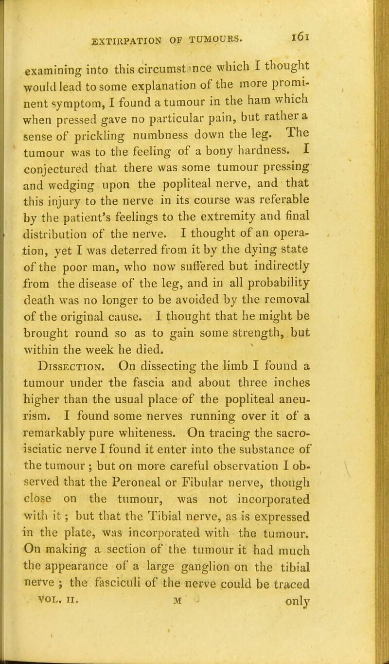 examining into this circumstance which I thought would lead to some explanation of the more promi- nent symptom, I found a tumour in the ham which when pressed gave no particular pain, but rather a sense of prickling numbness down the leg. The tumour was to the feeling of a bony hardness. I conjectured that there was some tumour pressing and wedging upon the popliteal nerve, and that this injury to the nerve in its course was referable by the patient's feelings to the extremity and final distribution of the nerve. I thought of an opera- tion, yet I was deterred from it by the dying state of the poor man, who now suffered but indirectly from the disease of the leg, and in all probability death was no longer to be avoided by the removal of the original cause. I thought that he might be brought round so as to gain some strength, but within the week he died. Dissection. On dissecting the limb I found a tumour under the fascia and about three inches higher than the usual place of the popliteal aneu- rism. I found some nerves running over it of a remarkably pure whiteness. On tracing the sacro- isciatic nerve I found it enter into the substance of the tumour ; but on more careful observation I ob- served that the Peroneal or Fibular nerve, though close on the tumour, was not incorporated with it; but that the Tibial nerve, as is expressed in the plate, was incorporated with the tumour. On making a section of the tumour it had much the appearance of a large ganglion on the tibial nerve j the fasciculi of the nerve could be traced vol. n. m onlv