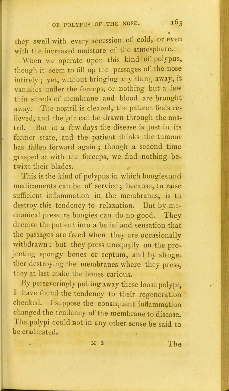 they swell with every accession of cold, or even with the increased moisture of the atmosphere. When we operate upon this kind of polypus, though it seem to fill up the passages of the nose intirely ; yet, without bringing any thing away, it vanishes under the forceps, or nothing but a few thin shreds of membrane and blood are brought away. The nostril is cleared, the patient feels re- lieved, and the .air can be drawn through the nos- tril. But in a few days the disease is just in its former state, and the patient thinks the tumour has falien forward again ; though a second time grasped at with the forceps, we find nothing be- twixt their blades. This is the kind of polypus in which bougies and medicaments can be of service j because, to raise sufficient inflammation in the membranes, is to destroy this tendency to relaxation. But by me- chanical pressure bougies can do no good. They deceive the patient into a belief and sensation that the passages are freed when they are occasionally withdrawn : but they press unequally on the pro- jecting spongy bones or septum, and by altoge- ther destroying the membranes where they press, they at last make the bones carious. By perseveringly pulling away these loose polypi, I have found the tendency to their regeneration checked. I suppose the consequent inflammation changed the tendency of the membrane to disease. The polypi could not in any other sense be said to be eradicated. m 2 The