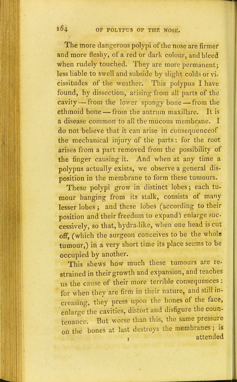 The more dangerous polypi of the nose are firmer1 and more fleshy, of a red or dark colour, and bleed when rudely touched. They are more permanent; less liable to swell and subside by slight colds or vi- cissitudes of the weather. This polypus I have found, by dissection, arising from all parts of the cavity — from the lower spongy bone — from the ethmoid bone — from the antrum maxillare. It is a disease common to all the mucous membrane. I do not believe that it can arise in consequenceof the mechanical injury of the parts: for the root arises from a part removed from the possibility of the finger causing it. And when at any time a polypus actually exists, we observe a general dis- position in the membrane to form these tumours. These polypi grow in distinct lobes j each tu- mour hanging from its stalk, consists of many lesser lobes ; and these lobes (according to their position and their freedom to expand1) enlarge suc- cessively, so that, hydra-like, when one head is cut off, (which the surgeon conceives to be the whole tumour,) in a very short time its place seems to be occupied by another. This shews how much these tumours are re- strained in their growth and expansion, and teaches us the cause of their more terrible consequences : for when they are firm in their nature, and still in- creasing, they press upon the bones of the face, enlarge the cavities, distort and disfigure the coun- tenance. But worse than this, the same pressure on the bones at last destroys the membranes; is t attended