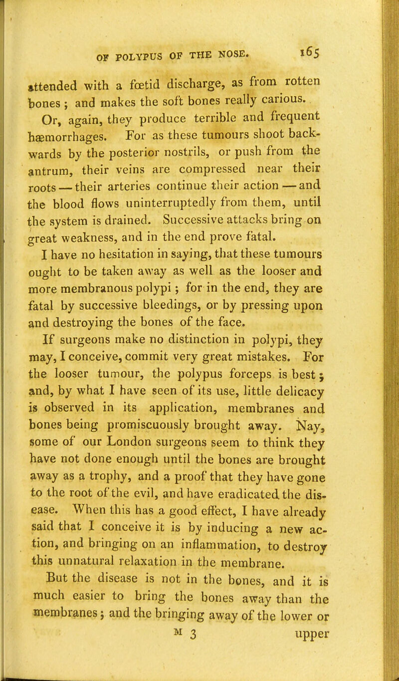 attended with a fetid discharge, as from rotten bones ; and makes the soft bones really carious. Or, again, they produce terrible and frequent hemorrhages. For as these tumours shoot back- wards by the posterior nostrils, or push from the antrum, their veins are compressed near their r00ts — their arteries continue their action—and the blood flows uninterruptedly from them, until the system is drained. Successive attacks bring on great weakness, and in the end prove fatal. I have no hesitation in saying, that these tumours ought to be taken away as well as the looser and more membranous polypi; for in the end, they are fatal by successive bleedings, or by pressing upon and destroying the bones of the face. If surgeons make no distinction in polypi, they may, I conceive, commit very great mistakes. For the looser tumour, the polypus forceps is best j and, by what I have seen of its use, little delicacy is observed in its application, membranes and bones being promiscuously brought away. Nay, some of our London surgeons seem to think they have not done enough until the bones are brought away as a trophy, and a proof that they have gone to the root of the evil, and have eradicated the dis- ease. When this has a good effect, I have already said that I conceive it is by inducing a new ac- tion, and bringing on an inflammation, to destroy this unnatural relaxation in the membrane. But the disease is not in the bones, and it is much easier to bring the bones away than the membranes; and the bringing away of the lower or M 3 upper