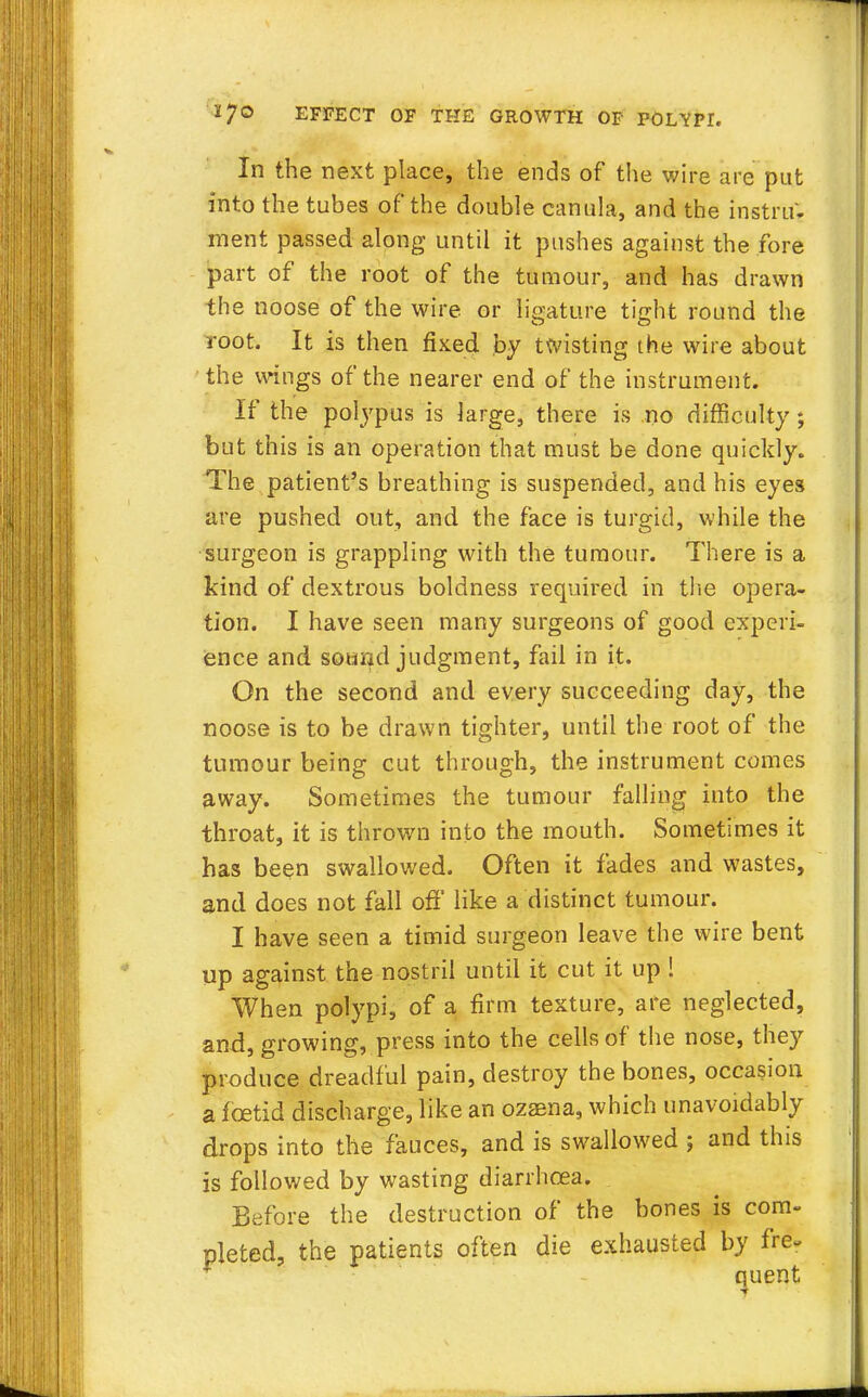 In the next place, the ends of the wire are put into the tubes of the double canula, and the instru. ment passed along until it pushes against the fore part of the root of the tumour, and has drawn the noose of the wire or ligature tight round the root. It is then fixed by twisting the wire about the mugs of the nearer end of the instrument. If the polypus is large, there is no difficulty; but this is an operation that must be done quickly. The patient's breathing is suspended, and his eyes are pushed out, and the face is turgid, while the surgeon is grappling with the tumour. There is a kind of dextrous boldness required in the opera- tion. I have seen many surgeons of good experi- ence and sound judgment, fail in it. On the second and every succeeding day, the noose is to be drawn tighter, until the root of the tumour being cut through, the instrument comes away. Sometimes the tumour falling into the throat, it is thrown into the mouth. Sometimes it has been swallowed. Often it fades and wastes, and does not fall off like a distinct tumour. I have seen a timid surgeon leave the wire bent up against the nostril until it cut it up ! When polypi, of a firm texture, are neglected, and, growing, press into the cells of the nose, they produce dreadful pain, destroy the bones, occasion a foetid discharge, like an ozaena, which unavoidably drops into the fauces, and is swallowed ; and this is followed by wasting diarrhoea. Before the destruction of the bones is com- pleted, the patients often die exhausted by fre.