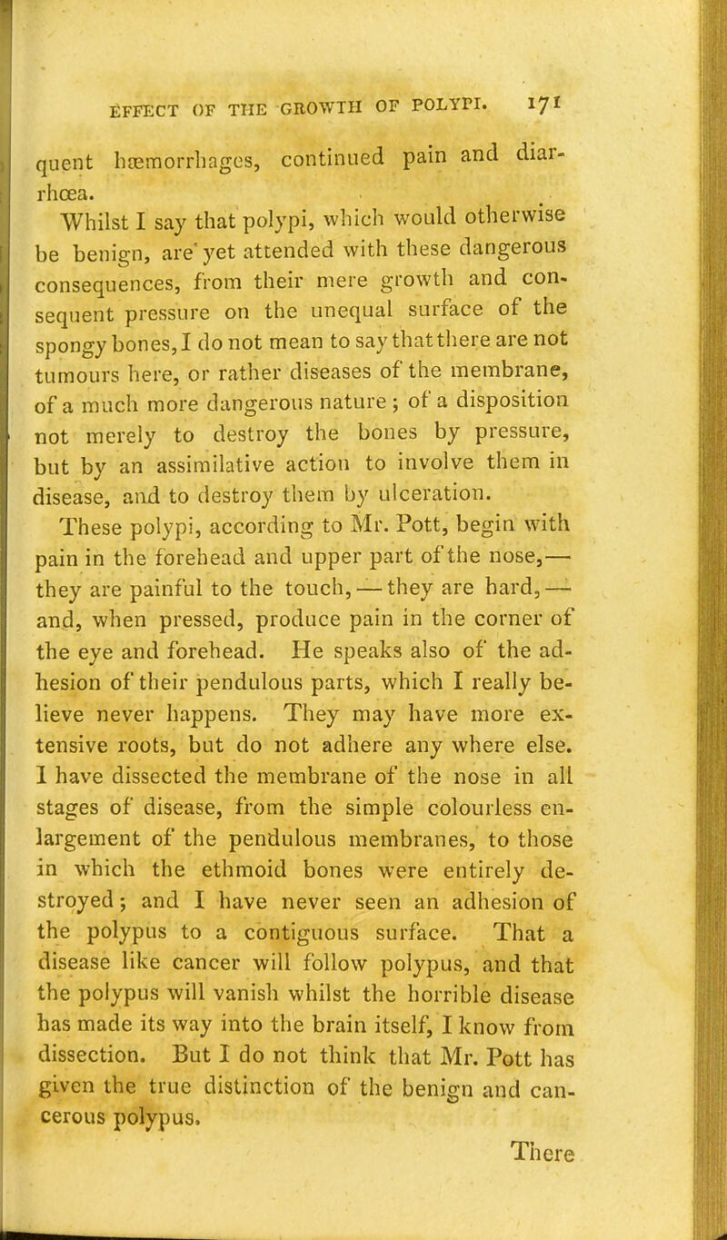 quent haemorrhages, continued pain and diar- rhoea. Whilst I say that polypi, which would otherwise be benign, are'yet attended with these dangerous consequences, from their mere growth and con- sequent pressure on the unequal surface of the spongy bones, I do not mean to say that there are not tumours here, or rather diseases of the membrane, of a much more dangerous nature ; of a disposition not merely to destroy the bones by pressure, but by an assimilative action to involve them in disease, and to destroy them by ulceration. These polypi, according to Mr. Pott, begin with pain in the forehead and upper part of the nose,—■ they are painful to the touch, —they are hard,— and, when pressed, produce pain in the corner of the eye and forehead. He speaks also of the ad- hesion of their pendulous parts, which I really be- lieve never happens. They may have more ex- tensive roots, but do not adhere any where else. 1 have dissected the membrane of the nose in all stages of disease, from the simple colourless en- largement of the pendulous membranes, to those in which the ethmoid bones were entirely de- stroyed ; and I have never seen an adhesion of the polypus to a contiguous surface. That a disease like cancer will follow polypus, and that the polypus will vanish whilst the horrible disease has made its way into the brain itself, I know from dissection. But I do not think that Mr. Pott has given the true distinction of the benign and can- cerous polypus. There