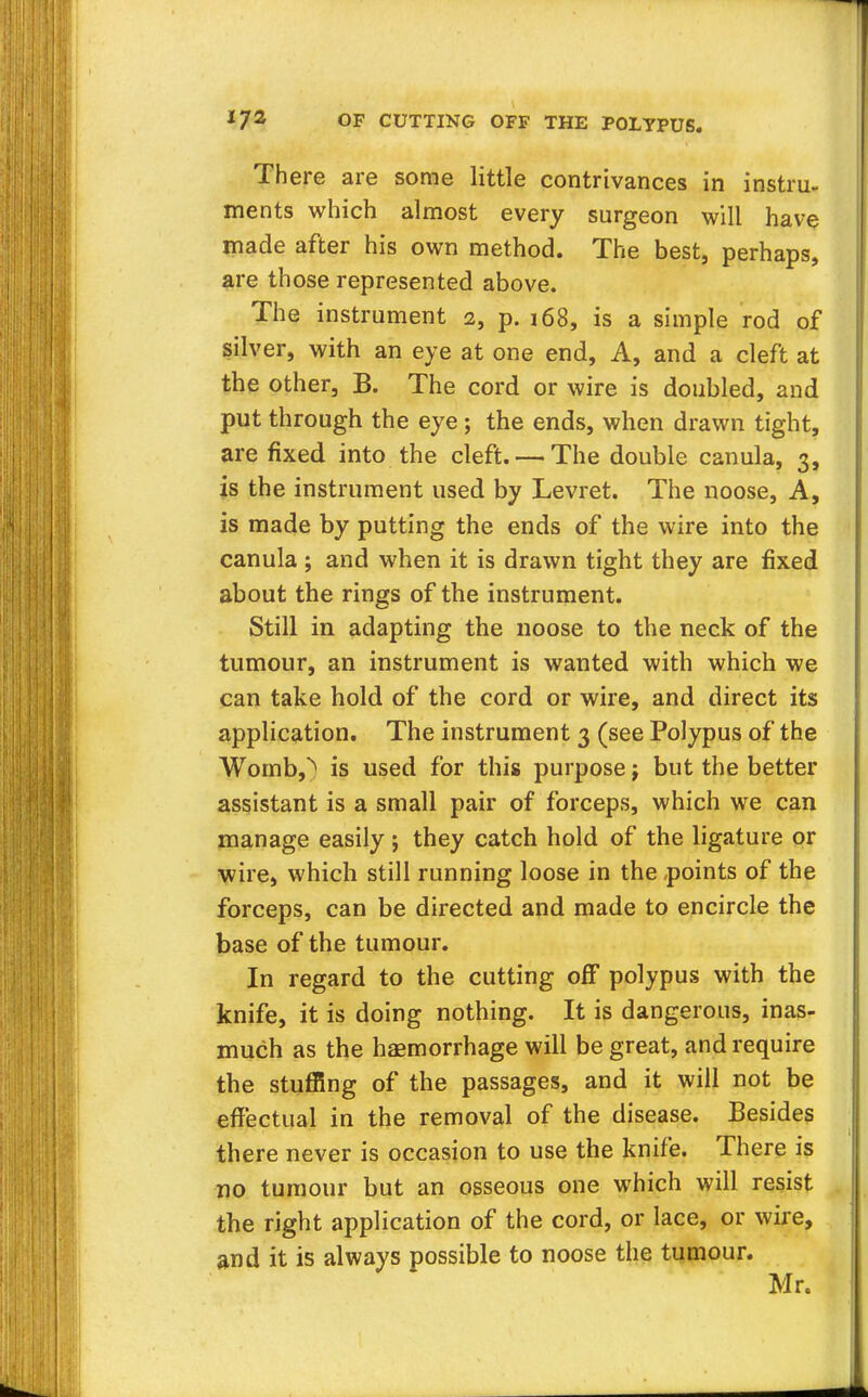 There are some little contrivances in instru- ments which almost every surgeon will have made after his own method. The best, perhaps, are those represented above. The instrument 2, p. 168, is a simple rod of silver, with an eye at one end, A, and a cleft at the other, B. The cord or wire is doubled, and put through the eye; the ends, when drawn tight, are fixed into the cleft. — The double canula, 3, is the instrument used by Levret. The noose, A, is made by putting the ends of the wire into the canula ; and when it is drawn tight they are fixed about the rings of the instrument. Still in adapting the noose to the neck of the tumour, an instrument is wanted with which we can take hold of the cord or wire, and direct its application. The instrument 3 (see Polypus of the Womb,^ is used for this purpose j but the better assistant is a small pair of forceps, which we can manage easily ; they catch hold of the ligature or wire, which still running loose in the points of the forceps, can be directed and made to encircle the base of the tumour. In regard to the cutting off polypus with the knife, it is doing nothing. It is dangerous, inas- much as the haemorrhage will be great, and require the stuffing of the passages, and it will not be effectual in the removal of the disease. Besides there never is occasion to use the knife. There is no tumour but an osseous one which will resist the right application of the cord, or lace, or wire, and it is always possible to noose the tumour.