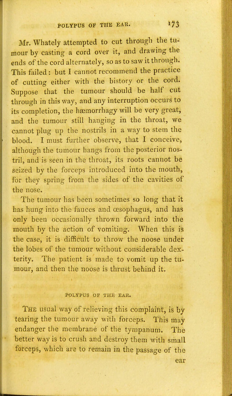 POLYPUS OF THE EAR. Mr. Whately attempted to cut through the tu- mour by casting a cord over it, and drawing the ends of the cord alternately, so as to saw it through. This failed: but I cannot recommend the practice of cutting either with the history or the cord. Suppose that the tumour should be half cut through in this way, and any interruption occurs to its completion, the haemorrhagy will be very great, and the tumour still hanging in the throat, we cannot plug up the nostrils in a way to stem the blood. I must further observe, that I conceive, although the tumour hangs from the posterior nos- tril, and is seen in the throat, its roots cannot be seized by the forceps introduced into the mouth, for they spring from the sides of the cavities of the nose. The tumour has been sometimes so long that it has hung into the fauces and oesophagus, and has only been occasionally thrown forward into the mouth by the action of vomiting. When this is the case, it is difficult to throw the noose under the lobes of the tumour without considerable dex- terity. The patient is made to vomit up the tu- mour, and then the noose is thrust behind it. POLYPUS OP THE EAR. The usual way of relieving this complaint, is by tearing the tumour away with forceps. This may endanger the membrane of the tympanum. The better way is to crush and destroy them with small forceps, which are to remain in the passage of the ear
