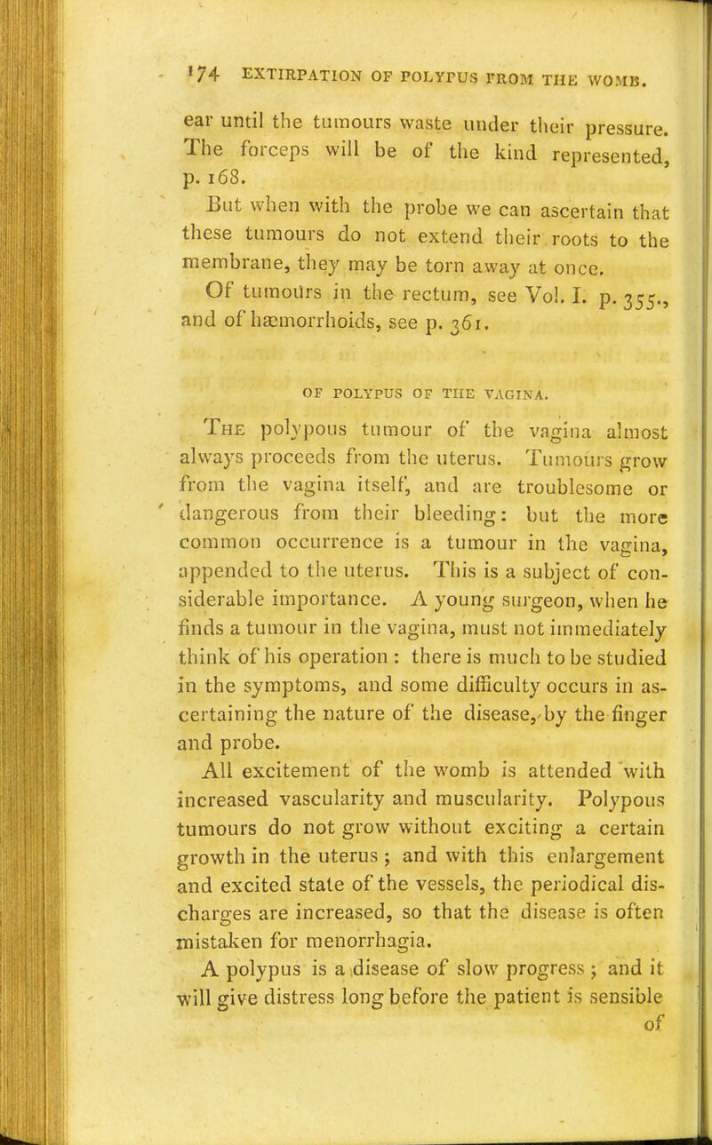 ear until the tumours waste under their pressure. The forceps will be of the kind represented, p. 168. But when with the probe we can ascertain that these tumours do not extend their roots to the membrane, they may be torn away at once. Of tumours in the rectum, see Vol. I. p. 355., and of haemorrhoids, see p. 361. OF POLYPUS OF THE VAGINA. The polypous tumour of the vagina almost always proceeds from the uterus. Tumours grow from the vagina itself, and are troublesome or dangerous from their bleeding: but the more common occurrence is a tumour in the vagina, appended to the uterus. This is a subject of con- siderable importance. A young surgeon, when he finds a tumour in the vagina, must not immediately think of his operation : there is much to be studied in the symptoms, and some difficulty occurs in as- certaining the nature of the disease,'by the finger and probe. All excitement of the womb is attended with increased vascularity and muscularity. Polypous tumours do not grow without exciting a certain growth in the uterus ; and with this enlargement and excited state of the vessels, the periodical dis- charges are increased, so that the disease is often mistaken for menorrhagia. A polypus is a disease of slow progress ; and it will give distress long before the patient is sensible of