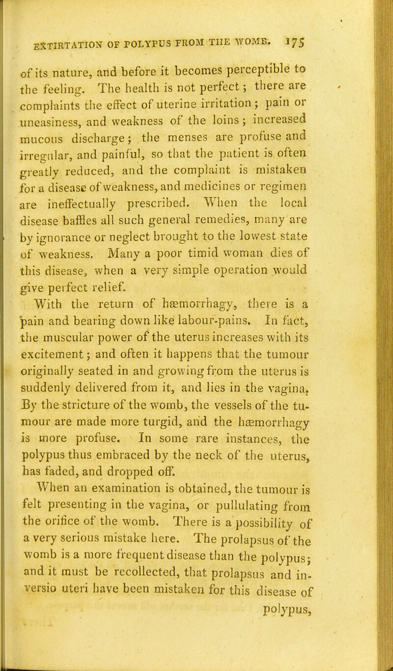 of its nature, and before it becomes perceptible to the feeling. The health is not perfect; there are complaints the effect of uterine irritation ; pain or uneasiness, and weakness of the loins; increased mucous discharge; the menses are profuse and irregular, and painful, so that the patient is often greatly reduced, and the complaint is mistaken for a disease of weakness, and medicines or regimen are ineffectually prescribed. When the local disease baffles all such general remedies, many are by ignorance or neglect brought to the lowest state of weakness. Many a poor timid woman dies of this disease, when a very simple operation would give perfect relief. With the return of hsemorrhagy, there is a 'pain and bearing down like labour-pains. In fact, the muscular power of the uterus increases with its excitement; and often it happens that the tumour originally seated in and growing from the uterus is suddenly delivered from it, and lies in the vagina. By the stricture of the womb, the vessels of the tu- mour are made more turgid, and the hsemorrhagy is more profuse. In some rare instances, the polypus thus embraced by the neck of the uterus, has faded, and dropped off. When an examination is obtained, the tumour is felt presenting in the vagina, or pullulating from the orifice of the womb. There is a possibility of a very serious mistake here. The prolapsus of the womb is a more frequent disease than the polypus; and it must be recollected, that prolapsus and in- versio uteri have been mistaken for this disease of polypus,