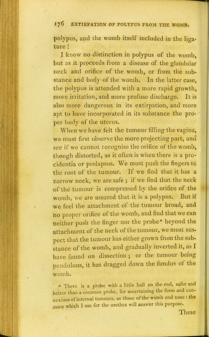 polypus, and the womb itself included in the liga- ture ! I know no distinction in polypus of the womb, but as it proceeds from a disease of the glandular neck and orifice of the womb, or from the sub- stance and body of the womb. In the latter case, the polypus is attended with a more rapid growth, more irritation, and more profuse discharge. It is also more dangerous in its extirpation, and more apt to have incorporated in its substance the pro- per body of the uterus. When we have felt the tumour filling the vagina, we must first observe the more projecting part, ana see if we cannot recognise the orifice of the womb, though distorted, as it often is when there is a pro- cidentia or prolapsus. We must push the fingers to the root of the tumour. If we find that it has a narrow neck, we are safe ; if we find that the neck of the tumour is compressed by the orifice of the womb, we are assured that it is a polypus. But if we feel the attachment of the tumour broad, and no proper orifice of the womb, and find that we can neither push the finger nor the probe* beyond the attachment of the neck of the tumour, we must sus- pect that the tumour has either grown from the sub- stance of the womb, and gradually inverted it, as I have found on dissection ; or the tumour being pendulous, it has dragged down the fundus of the womb. * There is a probe with a little ball on the end, safer and better than a common probe, for ascertaining the form and con- nexions of internal tumours, as those of the womb and nose : the same which I use for the urethra will answer this purpose. These