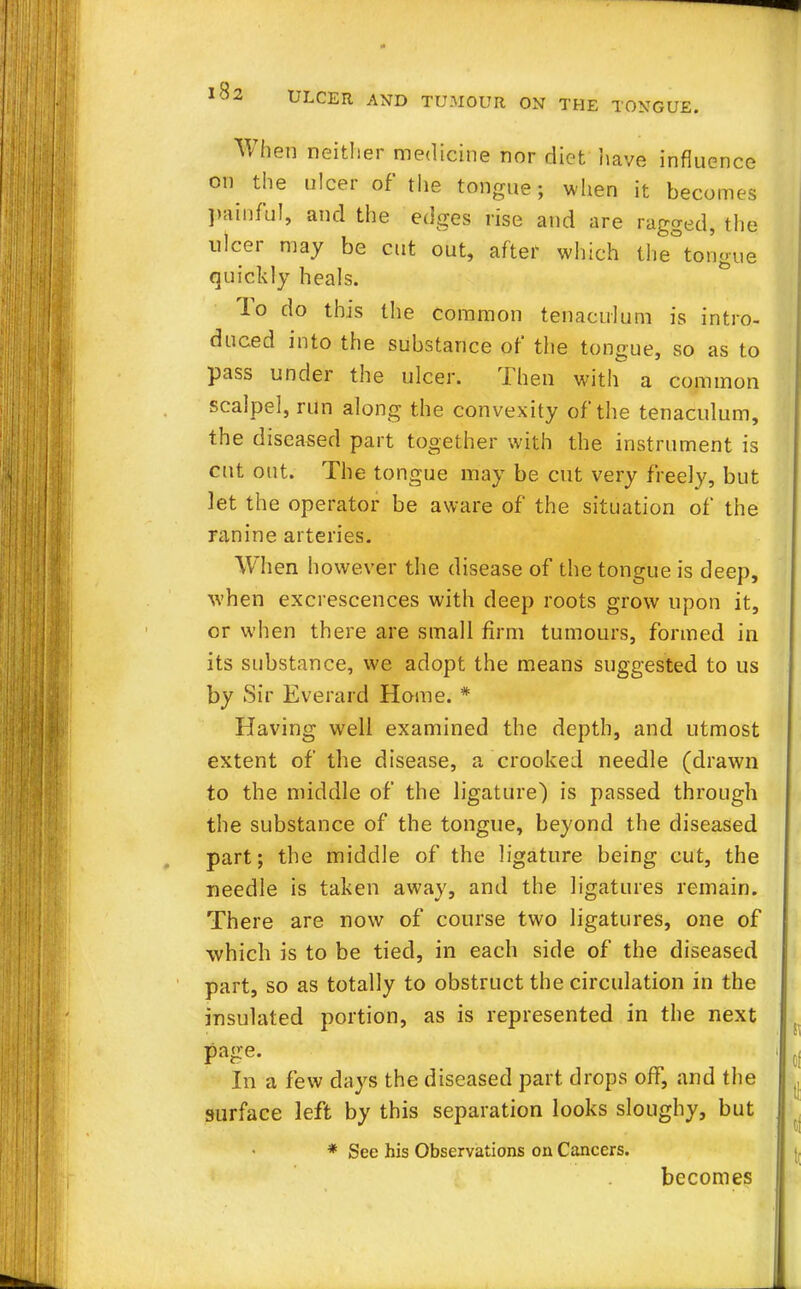 When neither medicine nor diet have influence on the ulcer of the tongue; when it becomes painful, and the edges rise and are ragged, the ulcer may be cut out, after which the tongue quickly heals. lo do this the common tenaculum is intro- duced into the substance of the tongue, so as to pass under the ulcer. Then with a common scalpel, run along the convexity of the tenaculum, the diseased part together with the instrument is cut out. The tongue may be cut very freely, but let the operator be aware of the situation of the ranine arteries. When however the disease of the tongue is deep, when excrescences with deep roots grow upon it, or when there are small firm tumours, formed in its substance, we adopt the means suggested to us by Sir Everard Home. * Having well examined the depth, and utmost extent of the disease, a crooked needle (drawn to the middle of the ligature) is passed through the substance of the tongue, beyond the diseased part; the middle of the ligature being cut, the needle is taken away, and the ligatures remain. There are now of course two ligatures, one of which is to be tied, in each side of the diseased part, so as totally to obstruct the circulation in the insulated portion, as is represented in the next page. In a few days the diseased part drops off, and the surface left by this separation looks sloughy, but * See his Observations on Cancers. becomes