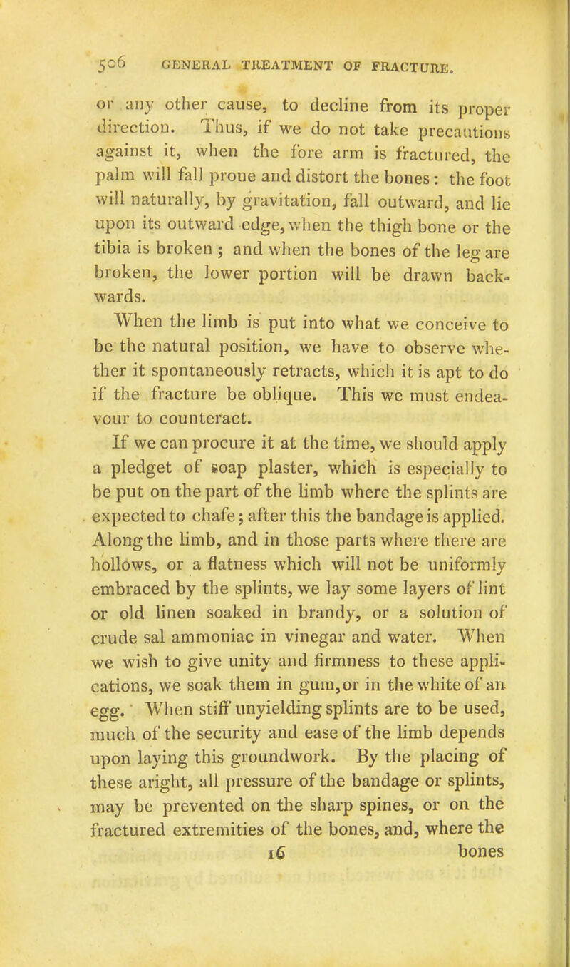 or any other cause, to decline from its proper direction. Thus, if we do not take precautions against it, when the fore arm is fractured, the palm will fall prone and distort the bones: the foot will naturally, by gravitation, fall outward, and lie upon its outward edge, when the thigh bone or the tibia is broken ; and when the bones of the leg are broken, the lower portion will be drawn back- wards. When the limb is put into what we conceive to be the natural position, we have to observe whe- ther it spontaneously retracts, which it is apt to do if the fracture be oblique. This we must endea- vour to counteract. If we can procure it at the time, we should apply a pledget of soap plaster, which is especially to be put on the part of the limb where the splints arc expected to chafe; after this the bandage is applied. Along the limb, and in those parts where there are hollows, or a flatness which will not be uniformly embraced by the splints, we lay some layers of lint or old linen soaked in brandy, or a solution of crude sal ammoniac in vinegar and water. When we wish to give unity and firmness to these appli- cations, we soak them in gum,or in the white of an egg. When stiff' unyielding splints are to be used, much of the security and ease of the limb depends upon laying this groundwork. By the placing of these aright, all pressure of the bandage or splints, may be prevented on the sharp spines, or on the fractured extremities of the bones, and, where the 16 bones