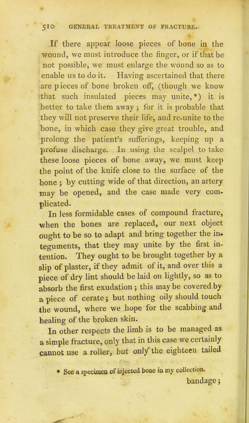 If there appear loose pieces of bone in the wound, we must introduce the ringer, or if that be not possible, we must enlarge the wound so as to enable us to do it. Having ascertained that there are pieces of bone broken off, (though we know that such insulated pieces may unite, *) it is better to take them away ; for it is probable that they will not preserve their life, and re-unite to the bone, in which case they give great trouble, and prolong the patient's sufferings, keeping up a profuse discharge. In using the scalpel to take these loose pieces of bone away, we must keep the point of the knife close to the surface of the bone ; by cutting wide of that direction, an artery may be opened, and the case made very com- plicated. In less formidable cases of compound fracture, when the bones are replaced, our next object ought to be so to adapt and bring together the in. teguments, that they may unite by the first in- tention. They ought to be brought together by a slip of plaster, if they admit of it, and over this a piece of dry lint should be laid on lightly, so as to absorb the first exudation j this may be covered by a piece of cerate; but nothing oily should touch the wound, where we hope for the scabbing and healing of the broken skin. In other respects the limb is to be managed as a simple fracture, only that in this case we certainly cannot use a roller, but only the eighteen tailed * See a specimen of injected bone in my collection. bandage;