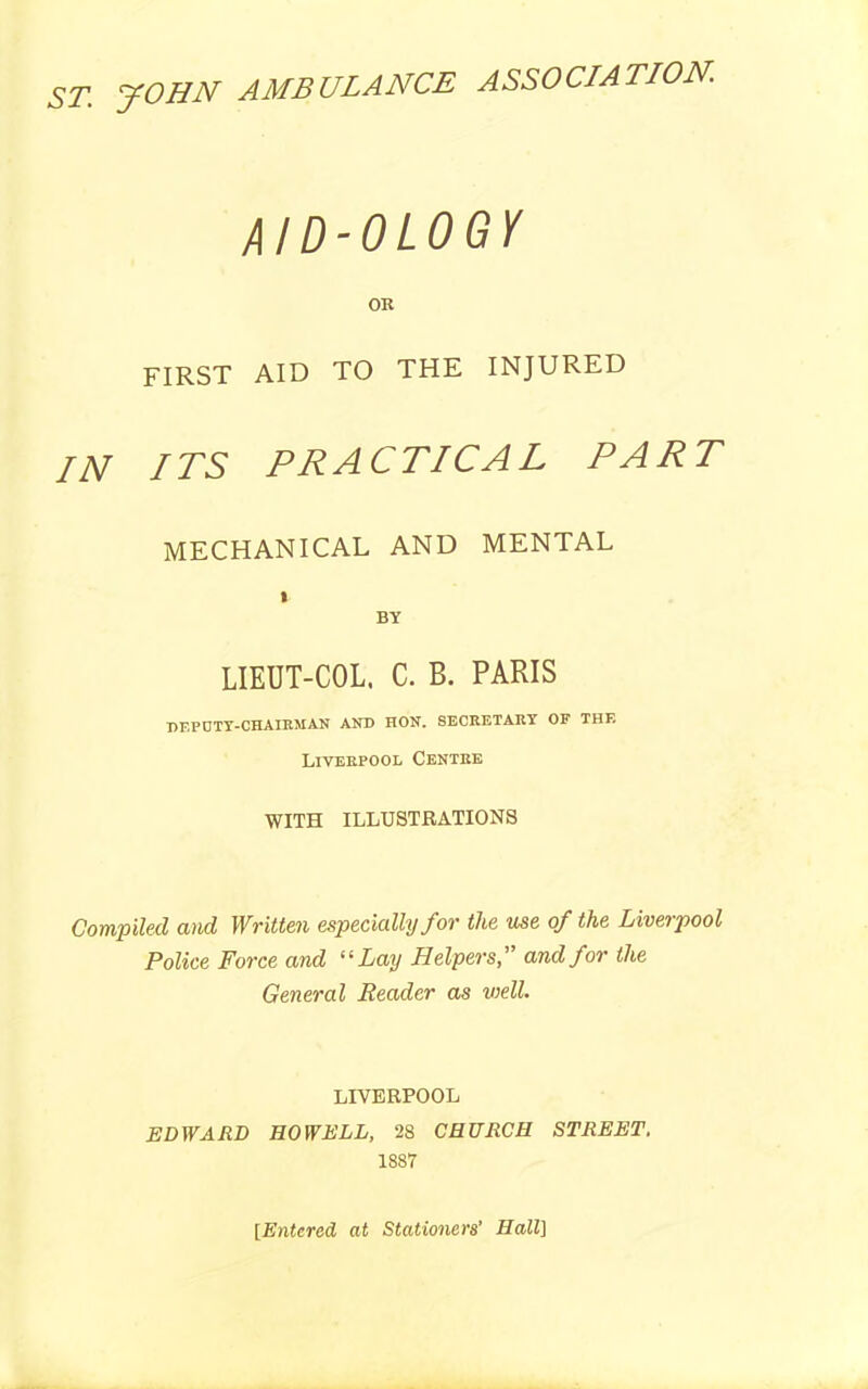 ST. JOHN AMBULANCE ASSOCIATION. AID-OLOGY OR FIRST AID TO THE INJURED IN ITS PRACTICAL PART MECHANICAL AND MENTAL t BY LIEUT-COL. C. B. PARIS DF.PCTY-CHAIRMAN AND HON. SECRETARY OF THF. Liverpool Centre WITH ILLUSTRATIONS Compiled and Written especially for the use of the Liverpool Police Force and “Lay Helpers,” and for the General Reader as well LIVERPOOL EDWARD HOWELL, 28 CHURCH STREET. 1887 [Entered at Stationers’ Hall]