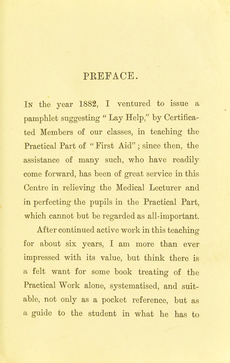 PBEFACE. In the year 1882, I ventured to issue a pamphlet suggesting “ Lay Help,” by Certifica- ted Members of our classes, in teaching the Practical Part of “ First Aid” ; since then, the assistance of many such, who have readily come forward, has been of great service in this Centre in relieving the Medical Lecturer and in perfecting the pupils in the Practical Part, which cannot but be regarded as all-important. After continued active work in this teaching for about six years, I am more than ever impressed with its value, but think there is a felt want for some book treating of the Practical Work alone, systematised, and suit- able, not only as a pocket reference, but as a guide to the student in what he has to