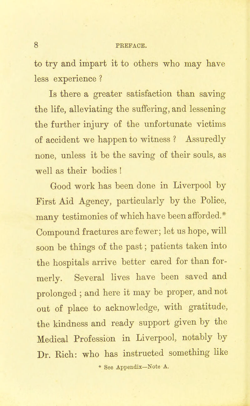 to try and impart it to others who may have less experience ? Is there a greater satisfaction than saving the life, alleviating the suffering, and lessening the further injury of the unfortunate victims of accident we happen to witness ? Assuredly none, unless it be the saving of their souls, as well as their bodies ! Good work has been done in Liverpool by First Aid Agency, particularly by the Police, many testimonies of which have been afforded.* Compound fractures are fewer; let us hope, will soon be things of the past; patients taken into the hospitals arrive better cared for than for- merly. Several lives have been saved and prolonged ; and here it may be proper, and not out of place to acknowledge, with gratitude, the kindness and ready support given by the Medical Profession in Liverpool, notably by Dr. Rich: who has instructed something like * See Appendix—Note A.