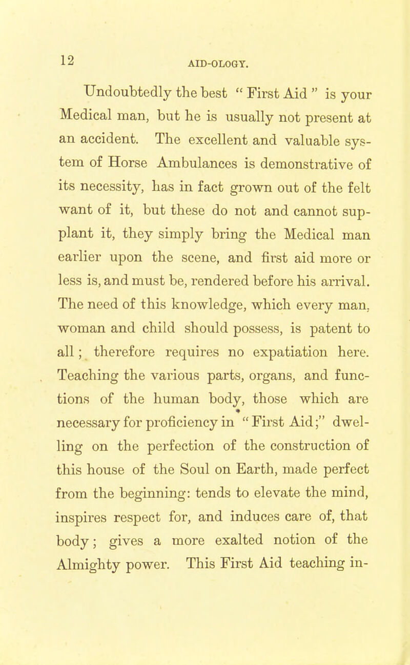 Undoubtedly the best “ First Aid ” is your Medical man, but he is usually not present at an accident. The excellent and valuable sys- tem of Horse Ambulances is demonstrative of its necessity, has in fact grown out of the felt want of it, but these do not and cannot sup- plant it, they simply bring the Medical man earlier upon the scene, and first aid more or less is, and must be, rendered before his arrival. The need of this knowledge, which every man, woman and child should possess, is patent to all; therefore requires no expatiation here. Teaching the various parts, organs, and func- tions of the human body, those which are * necessary for proficiency in “First Aid;” dwel- ling on the perfection of the construction of this house of the Soul on Earth, made perfect from the beginning: tends to elevate the mind, inspires respect for, and induces care of, that body; gives a more exalted notion of the Almighty power. This First Aid teaching in-