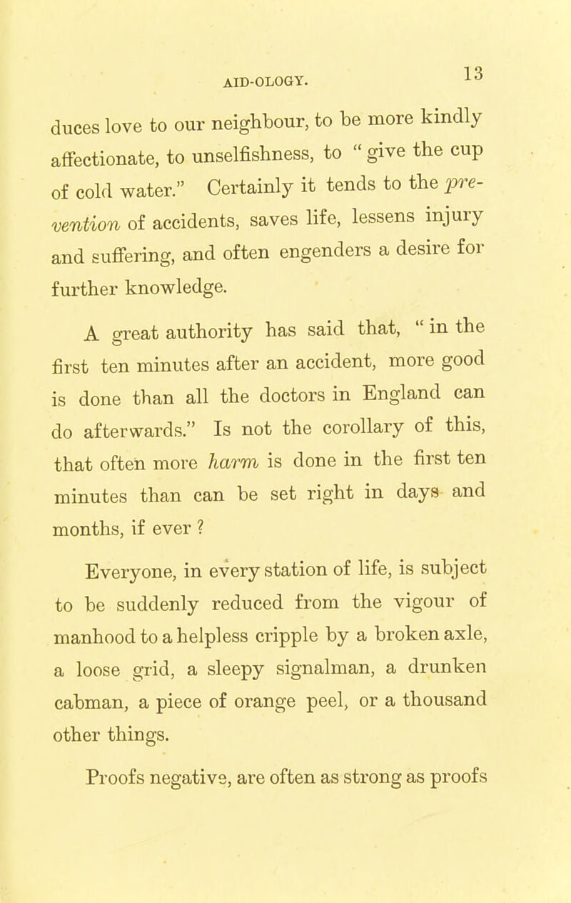duces love to our neighbour, to be more kindly affectionate, to unselfishness, to “ give the cup of cold water.” Certainly it tends to the pre- vention of accidents, saves life, lessens injury and suffering, and often engenders a desire for further knowledge. A great authority has said that, “ in the first ten minutes after an accident, more good is done than all the doctors in England can do afterwards.” Is not the corollary of this, that often more harm is done in the first ten minutes than can he set right in days and months, if ever ? Everyone, in every station of life, is subject to he suddenly reduced from the vigour of manhood to a helpless cripple by a broken axle, a loose grid, a sleepy signalman, a drunken cabman, a piece of orange peel, or a thousand other things. Proofs negative, are often as strong as proofs