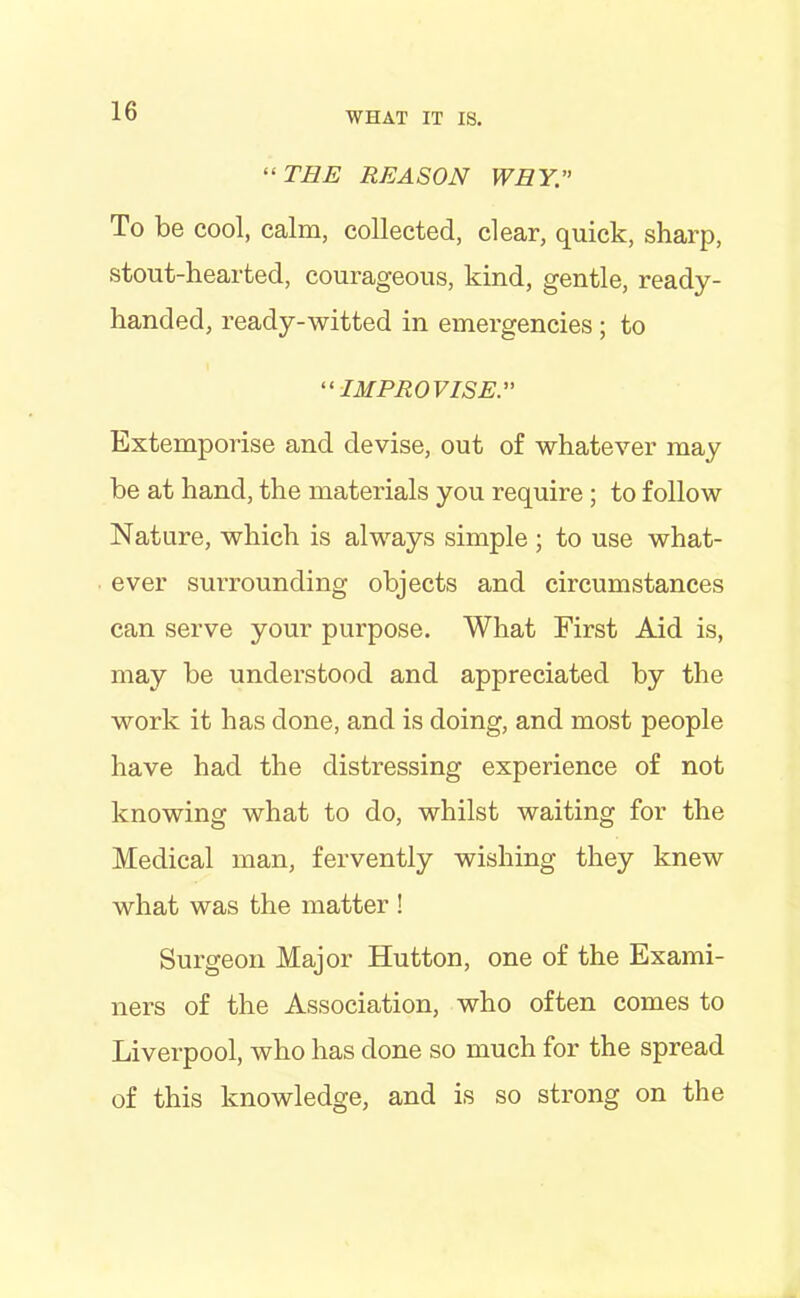 “THE REASON WHY. To be cool, calm, collected, clear, quick, sharp, stout-hearted, courageous, kind, gentle, ready- handed, ready-witted in emergencies ; to “IMPROVISE Extemporise and devise, out of whatever may be at hand, the materials you require; to follow Nature, which is always simple ; to use what- ever surrounding objects and circumstances can serve your purpose. What First Aid is, may be understood and appreciated by the work it has done, and is doing, and most people have had the distressing experience of not knowing what to do, whilst waiting for the Medical man, fervently wishing they knew what was the matter ! Surgeon Major Hutton, one of the Exami- ners of the Association, who often comes to Liverpool, who has done so much for the spread of this knowledge, and is so strong on the