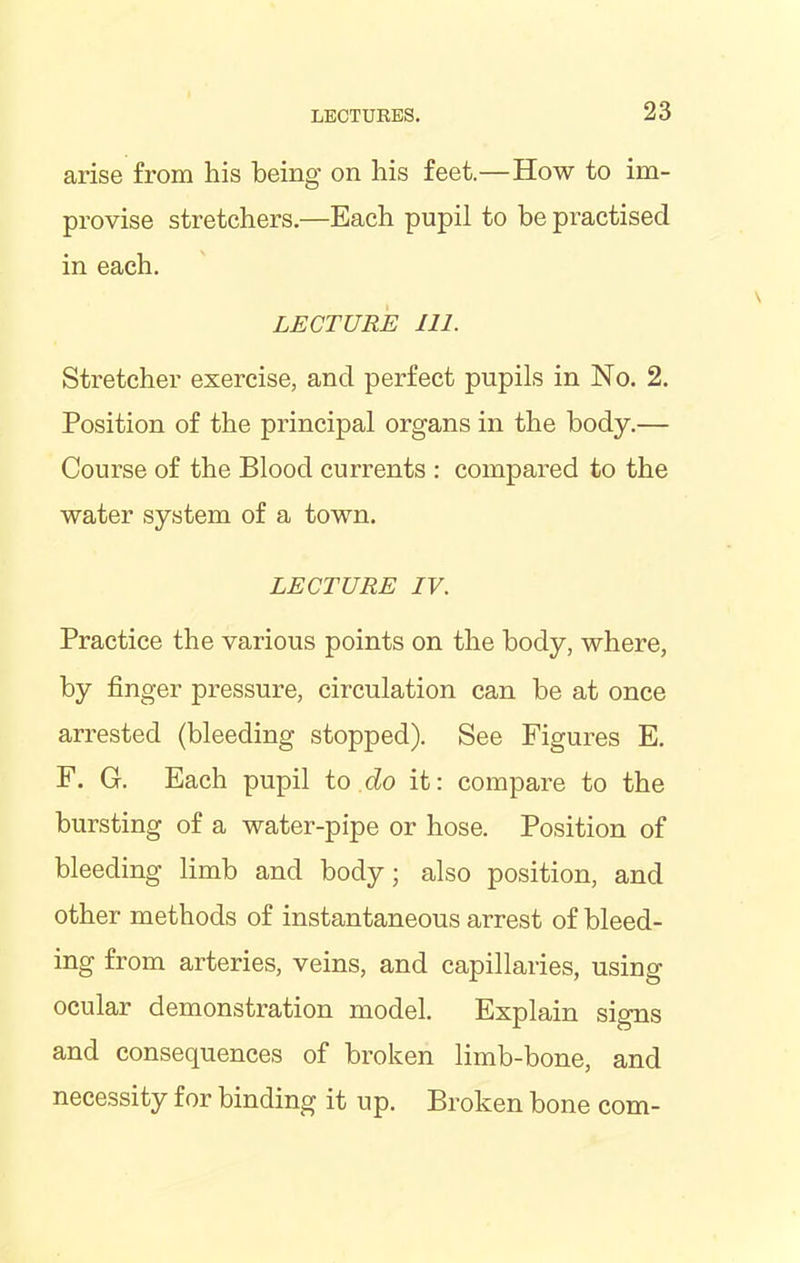 arise from his being on his feet.—How to im- provise stretchers.—Each pupil to be practised in each. LECTURE 111. Stretcher exercise, and perfect pupils in No. 2. Position of the principal organs in the body.— Course of the Blood currents : compared to the water system of a town. LECTURE IV. Practice the various points on the body, where, by finger pressure, circulation can be at once arrested (bleeding stopped). See Figures E. F. G. Each pupil to do it: compare to the bursting of a water-pipe or hose. Position of bleeding limb and body; also position, and other methods of instantaneous arrest of bleed- ing from arteries, veins, and capillaries, using ocular demonstration model. Explain signs and consequences of broken limb-bone, and necessity for binding it up. Broken bone com-