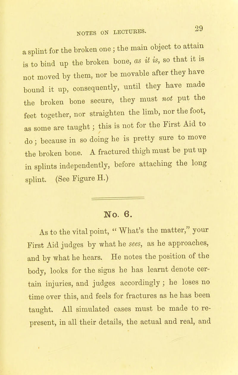 a splint for the broken one; the main object to attain is to bind up the broken bone, as it is, so that it is not moved by them, nor be movable after they have bound it up, consequently, until they have made the broken bone secure, they must not put the feet together, nor straighten the limb, nor the foot, as some are taught; this is not for the First Aid to do; because in so doing he is pretty sure to move the broken bone. A fractured thigh must be put up in splints independently, before attaching the long splint. (See Figure H.) No. 6. As to the vital point, “ What’s the matter,” your First Aid judges by what he sees, as he approaches, and by what he hears. He notes the position of the body, looks for the signs he has learnt denote cer- tain injuries, and judges accordingly ; he loses no time over this, and feels for fractures as he has been taught. All simulated cases must be made to re- present, in all their details, the actual and real, and