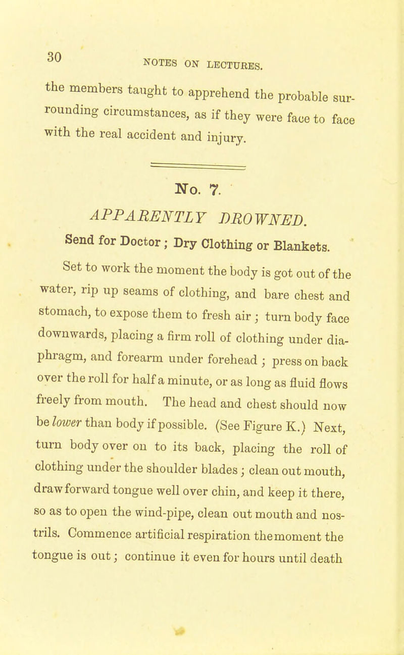 NOTES ON LECTURES. tbe members taught to apprehend the probable sur- rounding circumstances, as if they were face to face with the leal accident and injury. No. 7. APPARENTLY BROWNED. Send for Doctor; Dry Clothing or Blankets. Set to work the moment the body is got out of the water, rip up seams of clothing, and bare chest and stomach, to expose them to fresh air ; turn body face downwards, placing a firm roll of clothing under dia- phiagm, and forearm under forehead ; press on back over the roll for half a minute, or as long as fluid flows fieely fiom mouth. The head and chest should now be lower than body if possible. (See Figure K.) Next, turn body over on to its back, placing the roll of clothing under the shoulder blades; clean out mouth, draw forward tongue well over chin, and keep it there, so as to open the wind-pipe, clean out mouth and nos- trils. Commence artificial respiration the moment the tongue is out; continue it even for hours until death