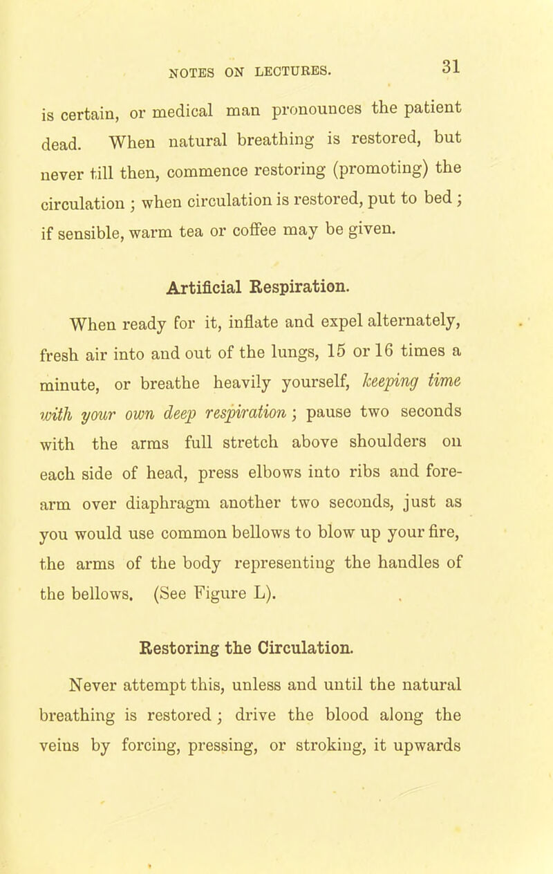 is certain, or medical man pronounces the patient dead. When natural breathing is restored, but never till then, commence restoring (promoting) the circulation \ when circulation is restored, put to bed , if sensible, warm tea or coffee may be given. Artificial Respiration. When ready for it, inflate and expel alternately, fresh air into and out of the lungs, 15 or 16 times a minute, or breathe heavily yourself, keeping time with your own deep respiration; pause two seconds with the arms full stretch above shoulders on each side of head, press elbows into ribs and fore- ai’m over diaphragm another two seconds, just as you would use common bellows to blow up your fire, the arms of the body representing the handles of the bellows. (See Figure L). Restoring the Circulation. Never attempt this, unless and until the natural breathing is restored ; drive the blood along the veins by forcing, pressing, or stroking, it upwards