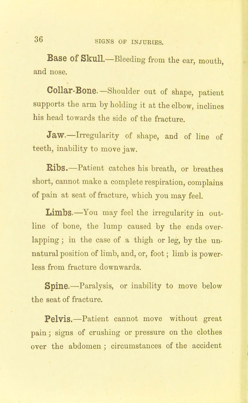 Base Of Skull.—Bleeding from the ear, mouth, and nose. Collar-Bone.—Shoulder out of shape, patient supports the arm by holding it at the elbow, inclines his head towards the side of the fracture. Jaw.—Irregularity of shape, and of line of teeth, inability to move jaw. Ribs.—Patient catches his breath, or breathes short, cannot make a complete respiration, complains of pain at seat of fracture, which you may feel. Limbs.—You may feel the irregularity in out- line of bone, the lump caused by the ends over- lapping ; in the case of a thigh or leg, by the un- natural position of limb, and, or, foot; limb is power- less from fracture downwards. Spine.—Paralysis, or inability to move below the seat of fracture. Pelvis.—Patient cannot move without great pain; signs of crushing or pressure on the clothes over the abdomen ; circumstances of the accident