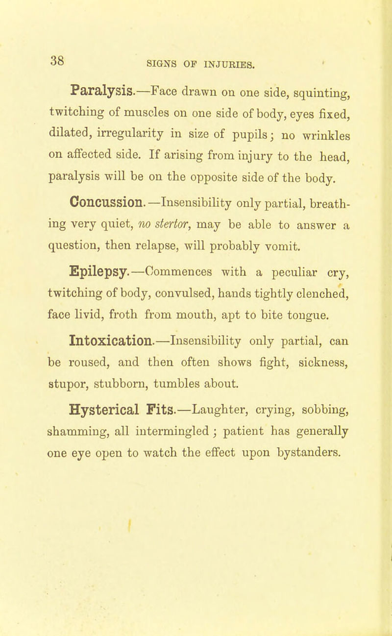 Paralysis.—Face drawn on one side, squinting, twitching of muscles on one side of body, eyes fixed, dilated, irregularity in size of pupils • no wrinkles on affected side. If arising from injury to the head, paralysis will be on the opposite side of the body. Concussion.—Insensibility only partial, breath- ing very quiet, no stertor, may be able to answer a question, then relapse, will probably vomit. Epilepsy.—Commences with a peculiar cry, twitching of body, convulsed, hands tightly clenched, face livid, froth from mouth, apt to bite tongue. Intoxication.—Insensibility only partial, can be roused, and then often shows fight, sickness, stupor, stubborn, tumbles about. Hysterical Fits.—Laughter, crying, sobbing, shamming, all intermingled ; patient has generally one eye open to watch the effect upon bystanders.