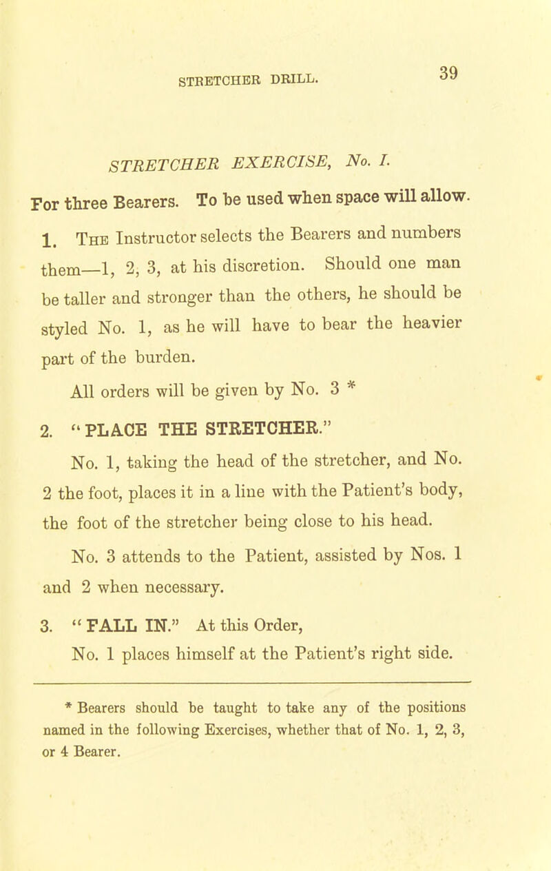 STRETCHER EXERCISE, No. I. For three Bearers. To be used when space will allow. 1 The Instructor selects the Bearers and numbers them 1, 2, 3, at his discretion. Should one man be taller and stronger than the others, he should be styled No. 1, as he will have to bear the heavier part of the burden. All orders will be given by No. 3 * 2. “ PLACE THE STRETCHER.” No. 1, taking the head of the stretcher, and No. 2 the foot, places it in a line with the Patient’s body, the foot of the stretcher being close to his head. No. 3 attends to the Patient, assisted by Nos. 1 and 2 when necessary. 3. “ FALL IN.” At this Order, No. 1 places himself at the Patient’s right side. * Bearers should he taught to take any of the positions named in the following Exercises, whether that of No. 1, 2, 3, or 4 Bearer.